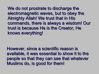 We do not prostrate to discharge the electromagnetic waves, but to obey the Almighty Allah! We trust that in His commands, there is always a wisdom! Our trust is because He is the Creator, He knows everything! However, since a scientific reason is available, it was essential to show it to the people so that they can see that whatever Muslims do, is good for them! 