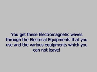You get these Electromagnetic waves through the Electrical Equipments that you use and the various equipments which you can not leave! 
