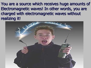 You are a source which receives huge amounts of Electromagnetic waves! In other words, you are charged with electromagnetic waves without realizing it! 