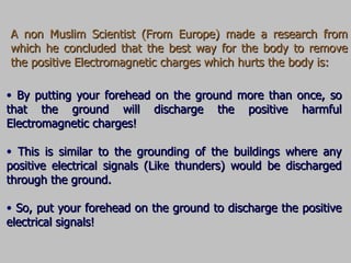 A non Muslim Scientist (From Europe) made a research from which he concluded that the best way for the body to remove the positive Electromagnetic charges which hurts the body is: By putting your forehead on the ground more than once, so that the ground will discharge the positive harmful Electromagnetic charges! This is similar to the grounding of the buildings where any positive electrical signals (Like thunders) would be discharged through the ground. So, put your forehead on the ground to discharge the positive electrical signals! 