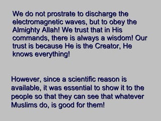 We do not prostrate to discharge the electromagnetic waves, but to obey the Almighty Allah! We trust that in His commands, there is always a wisdom! Our trust is because He is the Creator, He knows everything! However, since a scientific reason is available, it was essential to show it to the people so that they can see that whatever Muslims do, is good for them! 