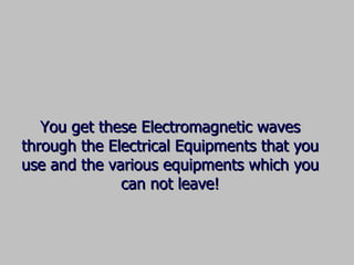 You get these Electromagnetic waves through the Electrical Equipments that you use and the various equipments which you can not leave! 