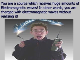 You are a source which receives huge amounts of Electromagnetic waves! In other words, you are charged with electromagnetic waves without realizing it! 