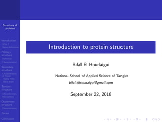 Structure of
proteins
Introduction
Why ?
Some deﬁnitions
Primary
structure
Deﬁnition
Characteristics
Secondary
structure
Characteristics
& Types
Alpha Helix
Beta sheet
Tertiary
structure
Characteristics
Interactions
Quaternary
structure
Characteristics
Recap
Conclusion
Introduction to protein structure
Bilal El Houdaigui
National School of Applied Science of Tangier
bilal.elhoudaigui@gmail.com
September 22, 2016
 