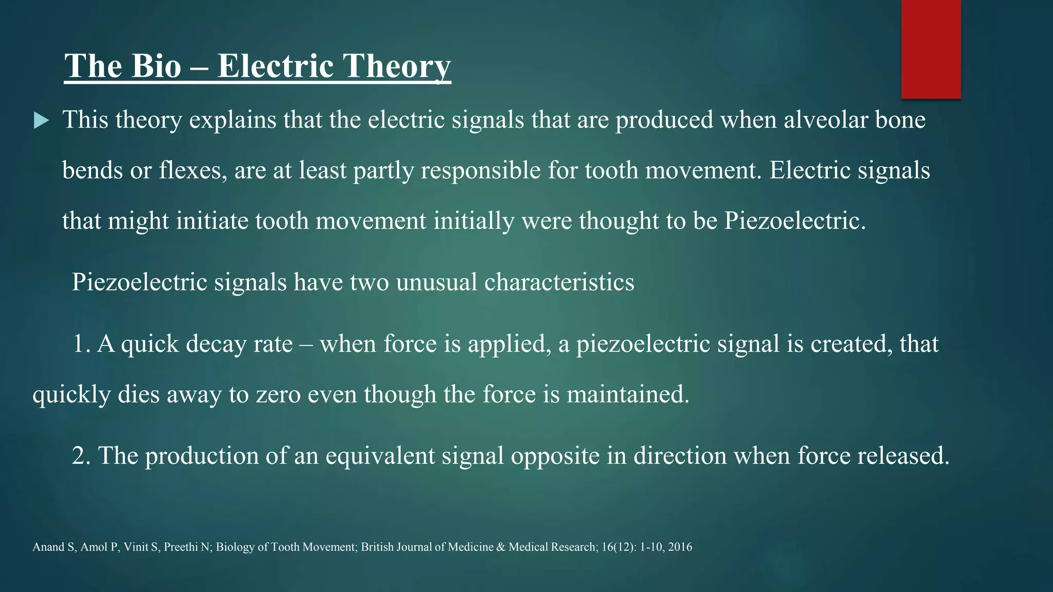 The Bio – Electric Theory
 This theory explains that the electric signals that are produced when alveolar bone
bends or flexes, are at least partly responsible for tooth movement. Electric signals
that might initiate tooth movement initially were thought to be Piezoelectric.
Piezoelectric signals have two unusual characteristics
1. A quick decay rate – when force is applied, a piezoelectric signal is created, that
quickly dies away to zero even though the force is maintained.
2. The production of an equivalent signal opposite in direction when force released.
Anand S, Amol P, Vinit S, Preethi N; Biology of Tooth Movement; British Journal of Medicine & Medical Research; 16(12): 1-10, 2016
 