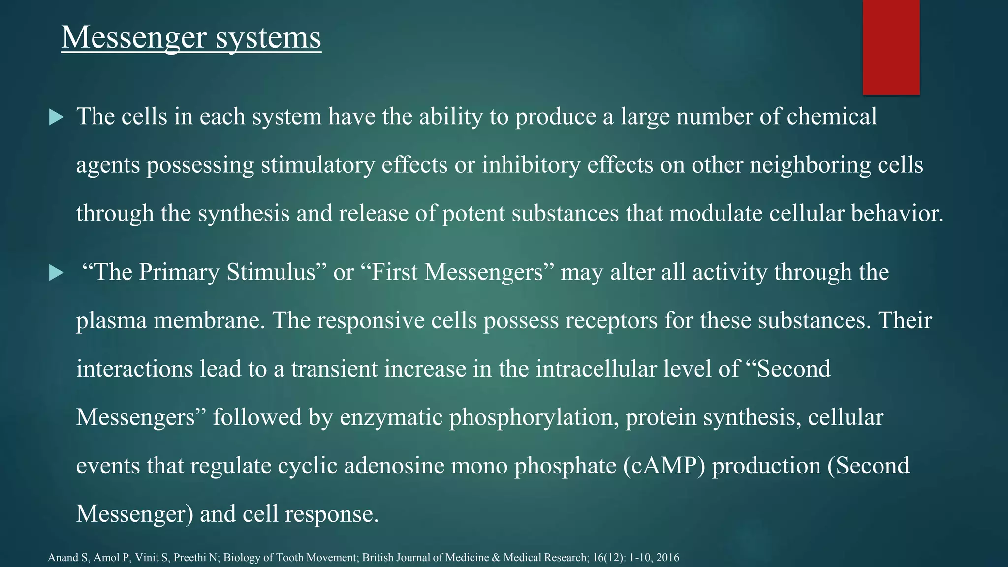 Messenger systems
 The cells in each system have the ability to produce a large number of chemical
agents possessing stimulatory effects or inhibitory effects on other neighboring cells
through the synthesis and release of potent substances that modulate cellular behavior.
 “The Primary Stimulus” or “First Messengers” may alter all activity through the
plasma membrane. The responsive cells possess receptors for these substances. Their
interactions lead to a transient increase in the intracellular level of “Second
Messengers” followed by enzymatic phosphorylation, protein synthesis, cellular
events that regulate cyclic adenosine mono phosphate (cAMP) production (Second
Messenger) and cell response.
Anand S, Amol P, Vinit S, Preethi N; Biology of Tooth Movement; British Journal of Medicine & Medical Research; 16(12): 1-10, 2016
 