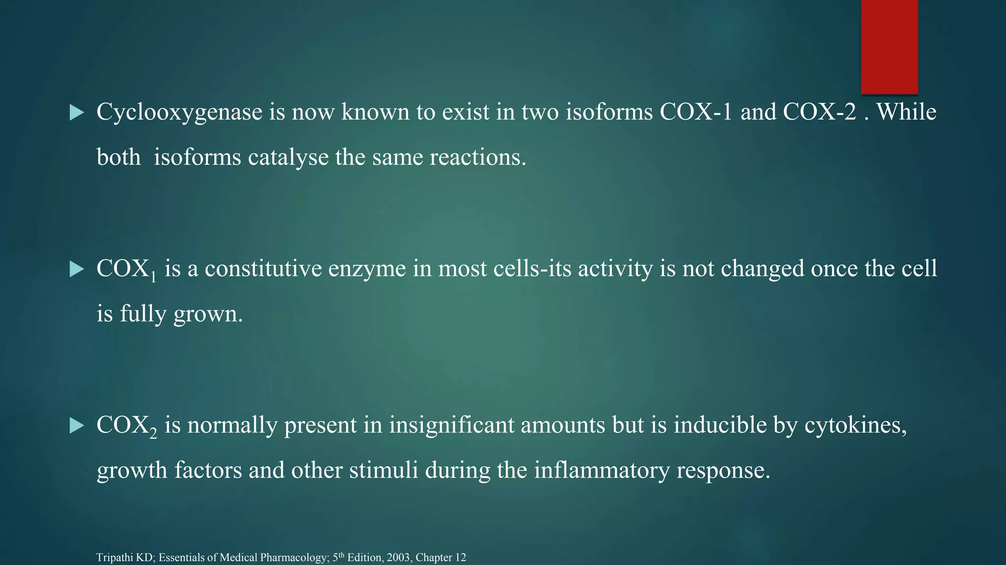 Cyclooxygenase is now known to exist in two isoforms COX-1 and COX-2 . While
both isoforms catalyse the same reactions.
 COX1 is a constitutive enzyme in most cells-its activity is not changed once the cell
is fully grown.
 COX2 is normally present in insignificant amounts but is inducible by cytokines,
growth factors and other stimuli during the inflammatory response.
Tripathi KD; Essentials of Medical Pharmacology; 5th Edition, 2003, Chapter 12
 