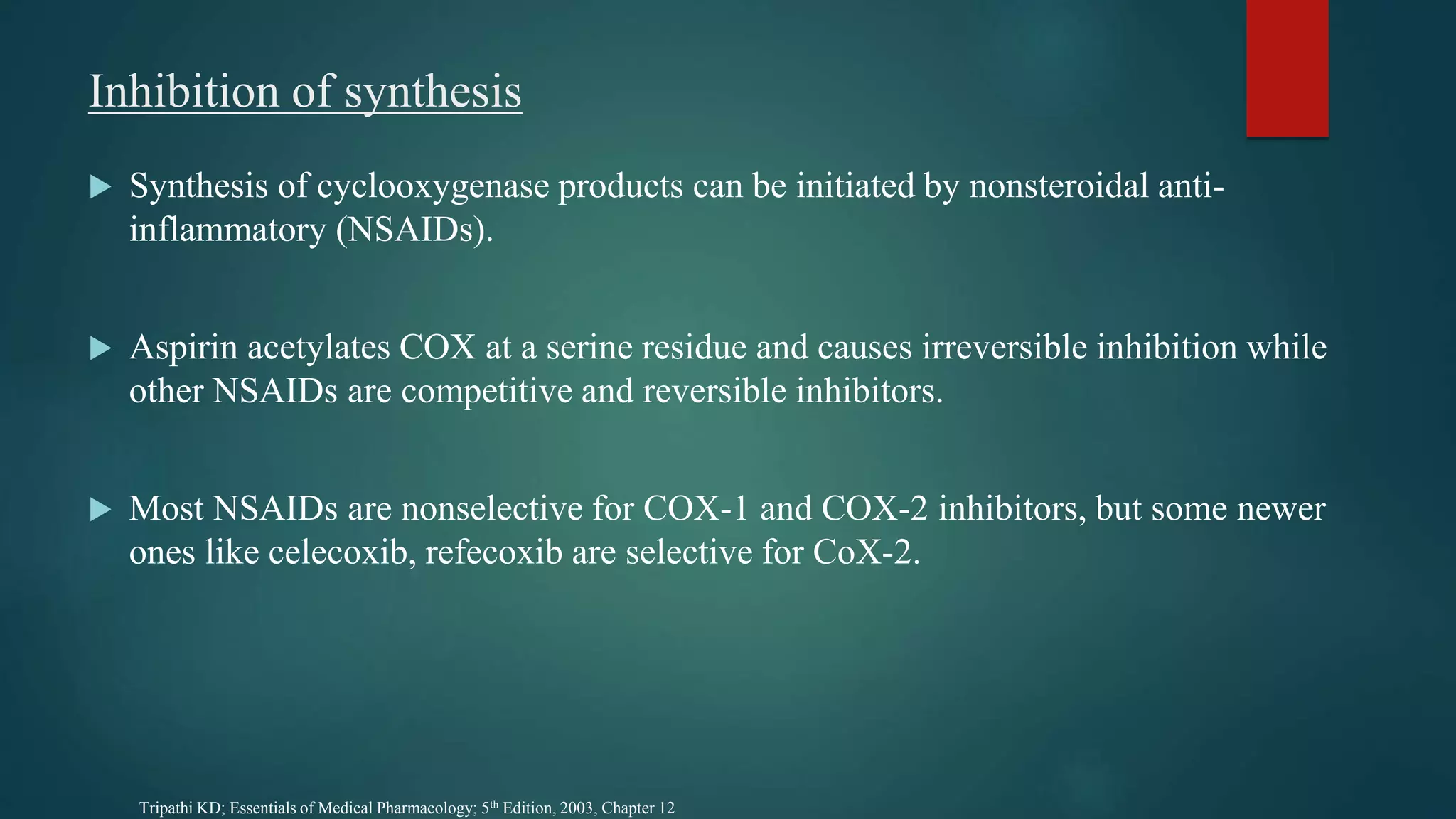 Inhibition of synthesis
 Synthesis of cyclooxygenase products can be initiated by nonsteroidal anti-
inflammatory (NSAIDs).
 Aspirin acetylates COX at a serine residue and causes irreversible inhibition while
other NSAIDs are competitive and reversible inhibitors.
 Most NSAIDs are nonselective for COX-1 and COX-2 inhibitors, but some newer
ones like celecoxib, refecoxib are selective for CoX-2.
Tripathi KD; Essentials of Medical Pharmacology; 5th Edition, 2003, Chapter 12
 