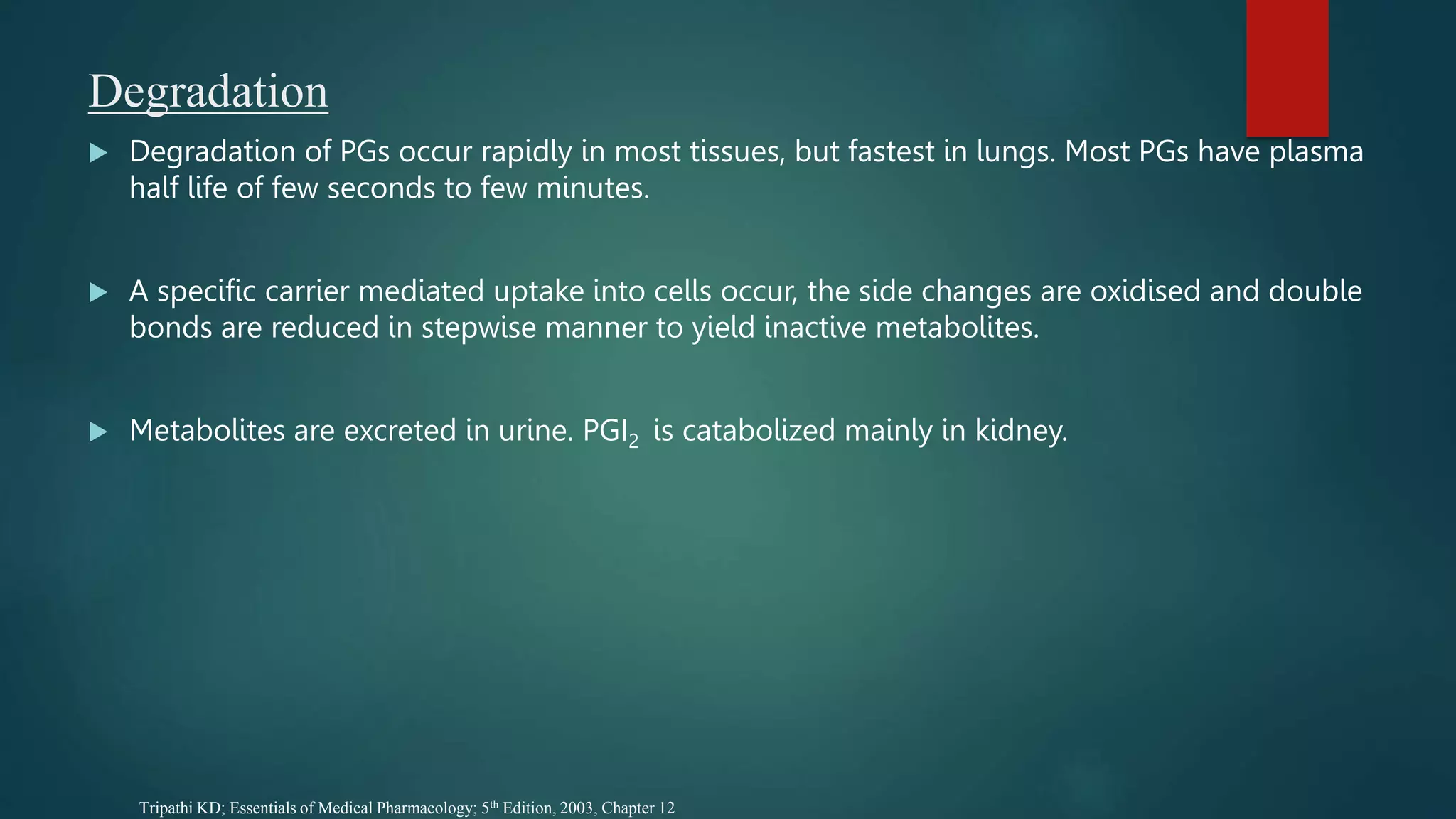 Degradation
 Degradation of PGs occur rapidly in most tissues, but fastest in lungs. Most PGs have plasma
half life of few seconds to few minutes.
 A specific carrier mediated uptake into cells occur, the side changes are oxidised and double
bonds are reduced in stepwise manner to yield inactive metabolites.
 Metabolites are excreted in urine. PGI2 is catabolized mainly in kidney.
Tripathi KD; Essentials of Medical Pharmacology; 5th Edition, 2003, Chapter 12
 