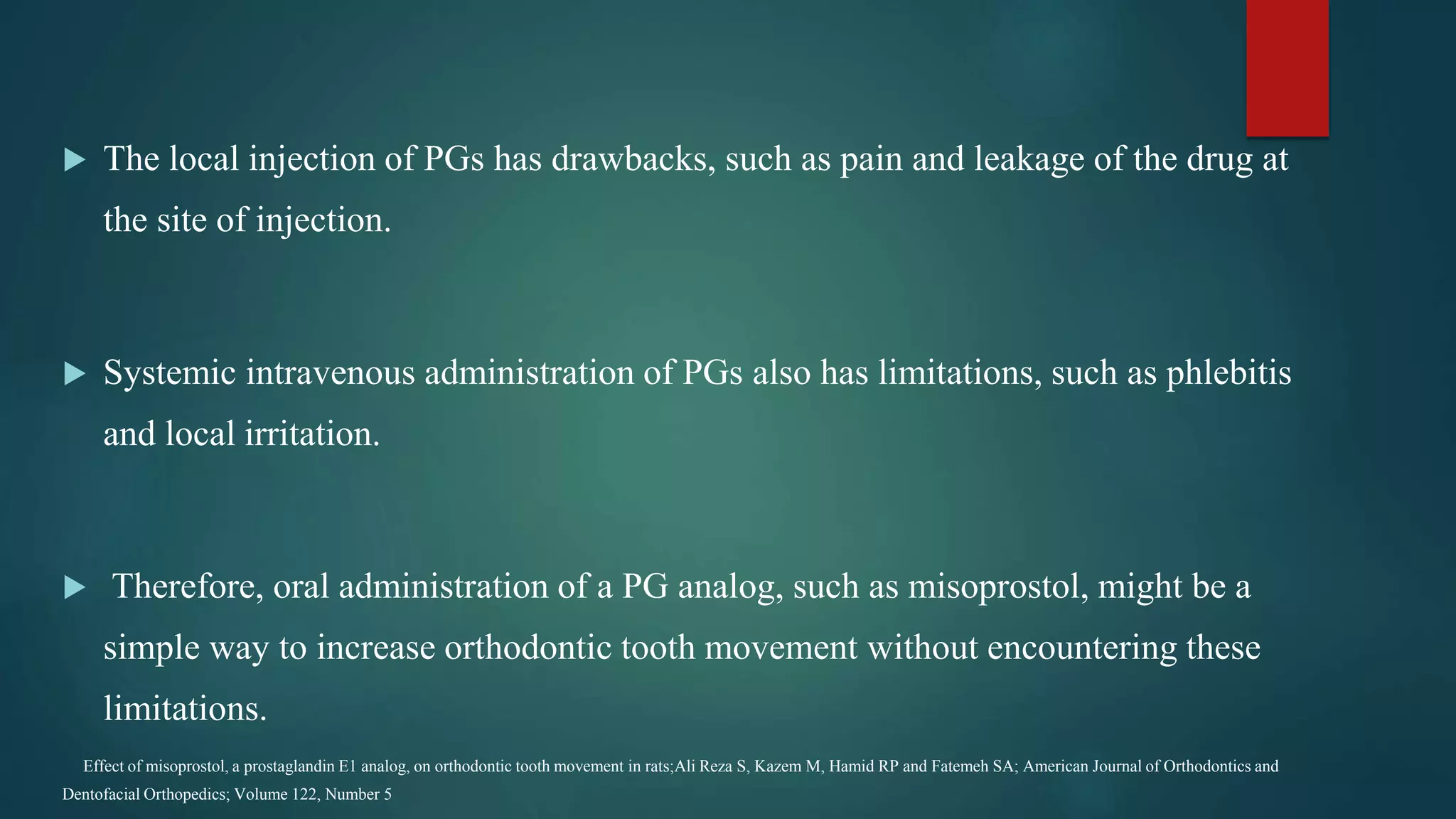  The local injection of PGs has drawbacks, such as pain and leakage of the drug at
the site of injection.
 Systemic intravenous administration of PGs also has limitations, such as phlebitis
and local irritation.
 Therefore, oral administration of a PG analog, such as misoprostol, might be a
simple way to increase orthodontic tooth movement without encountering these
limitations.
Effect of misoprostol, a prostaglandin E1 analog, on orthodontic tooth movement in rats;Ali Reza S, Kazem M, Hamid RP and Fatemeh SA; American Journal of Orthodontics and
Dentofacial Orthopedics; Volume 122, Number 5
 