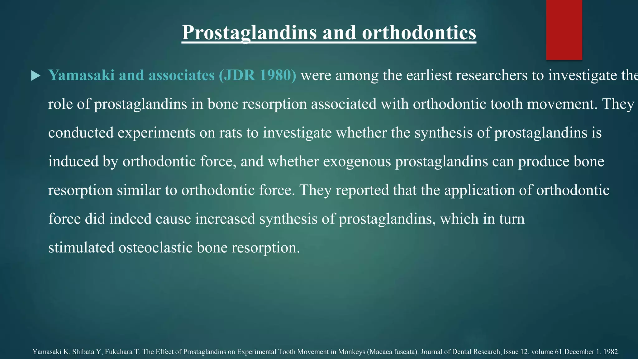  Yamasaki and associates (JDR 1980) were among the earliest researchers to investigate the
role of prostaglandins in bone resorption associated with orthodontic tooth movement. They
conducted experiments on rats to investigate whether the synthesis of prostaglandins is
induced by orthodontic force, and whether exogenous prostaglandins can produce bone
resorption similar to orthodontic force. They reported that the application of orthodontic
force did indeed cause increased synthesis of prostaglandins, which in turn
stimulated osteoclastic bone resorption.
Yamasaki K, Shibata Y, Fukuhara T. The Effect of Prostaglandins on Experimental Tooth Movement in Monkeys (Macaca fuscata). Journal of Dental Research, Issue 12, volume 61,December 1, 1982.
Prostaglandins and orthodontics
 