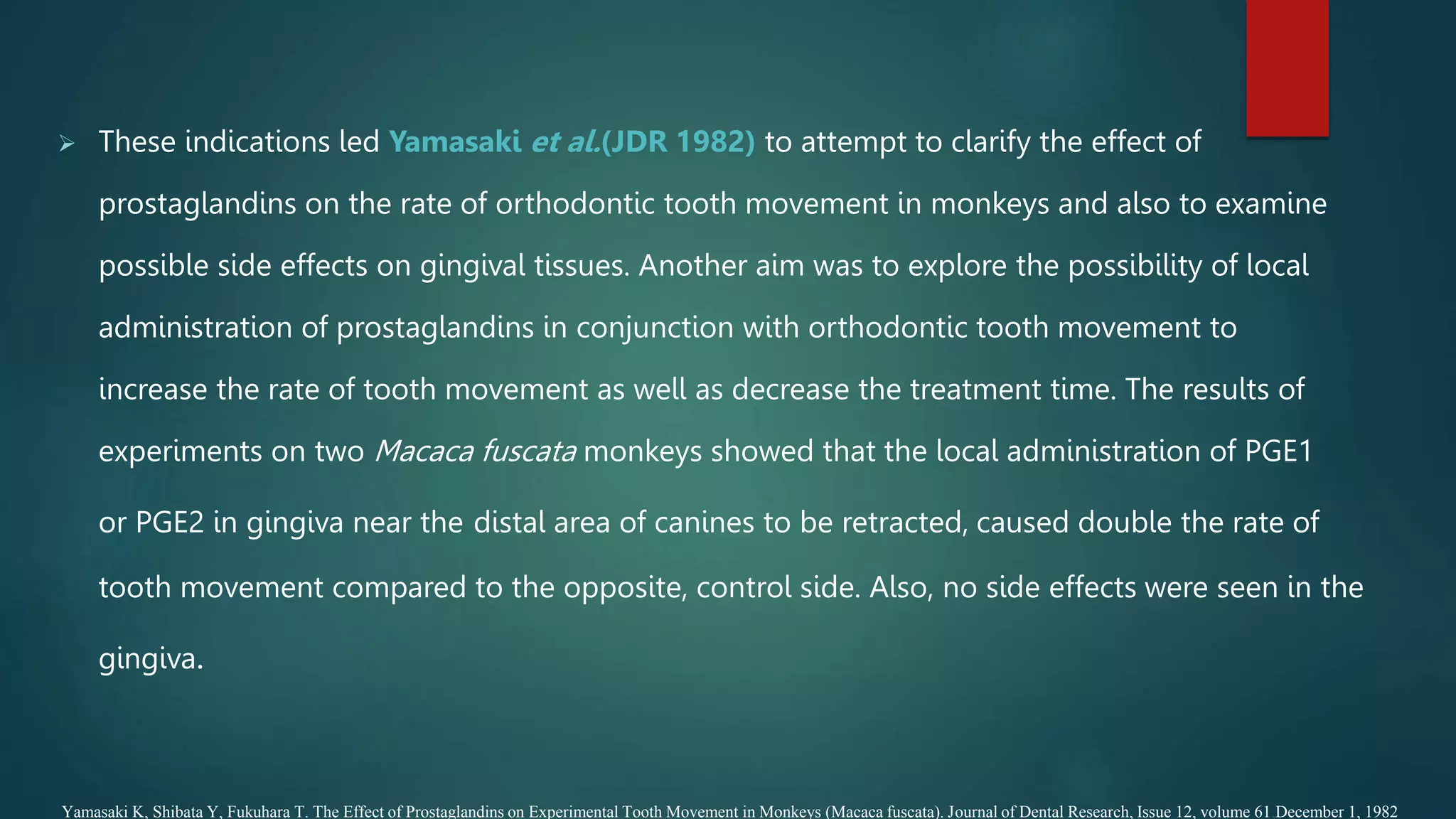  These indications led Yamasaki et al.(JDR 1982) to attempt to clarify the effect of
prostaglandins on the rate of orthodontic tooth movement in monkeys and also to examine
possible side effects on gingival tissues. Another aim was to explore the possibility of local
administration of prostaglandins in conjunction with orthodontic tooth movement to
increase the rate of tooth movement as well as decrease the treatment time. The results of
experiments on two Macaca fuscata monkeys showed that the local administration of PGE1
or PGE2 in gingiva near the distal area of canines to be retracted, caused double the rate of
tooth movement compared to the opposite, control side. Also, no side effects were seen in the
gingiva.
Yamasaki K, Shibata Y, Fukuhara T. The Effect of Prostaglandins on Experimental Tooth Movement in Monkeys (Macaca fuscata). Journal of Dental Research, Issue 12, volume 61,December 1, 1982
 
