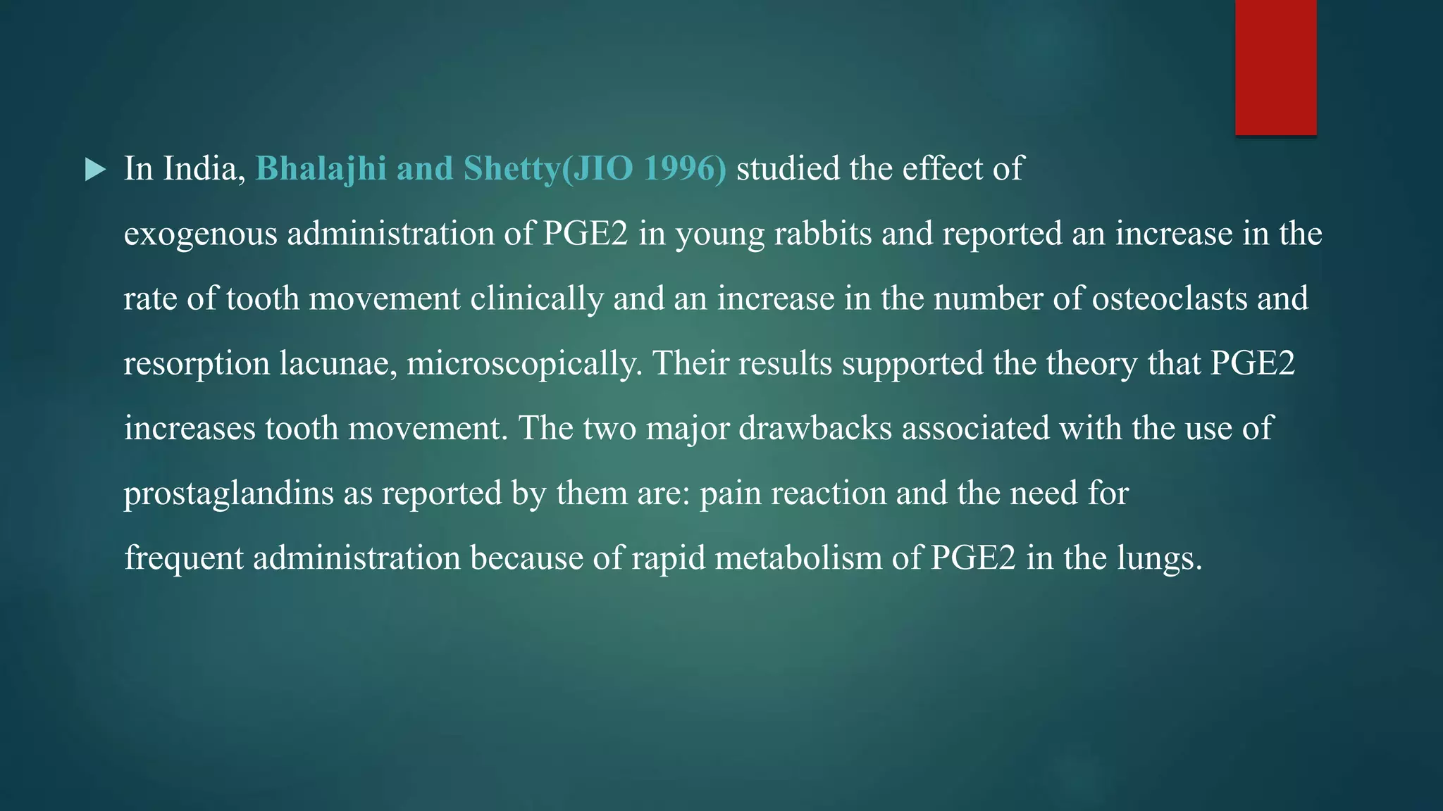  In India, Bhalajhi and Shetty(JIO 1996) studied the effect of
exogenous administration of PGE2 in young rabbits and reported an increase in the
rate of tooth movement clinically and an increase in the number of osteoclasts and
resorption lacunae, microscopically. Their results supported the theory that PGE2
increases tooth movement. The two major drawbacks associated with the use of
prostaglandins as reported by them are: pain reaction and the need for
frequent administration because of rapid metabolism of PGE2 in the lungs.
 