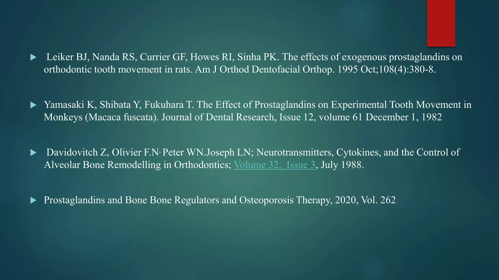  Leiker BJ, Nanda RS, Currier GF, Howes RI, Sinha PK. The effects of exogenous prostaglandins on
orthodontic tooth movement in rats. Am J Orthod Dentofacial Orthop. 1995 Oct;108(4):380-8.
 Yamasaki K, Shibata Y, Fukuhara T. The Effect of Prostaglandins on Experimental Tooth Movement in
Monkeys (Macaca fuscata). Journal of Dental Research, Issue 12, volume 61,December 1, 1982
 Davidovitch Z, Olivier F.N, Peter WN.Joseph LN; Neurotransmitters, Cytokines, and the Control of
Alveolar Bone Remodelling in Orthodontics; Volume 32, Issue 3, July 1988.
 Prostaglandins and Bone Bone Regulators and Osteoporosis Therapy, 2020, Vol. 262
 