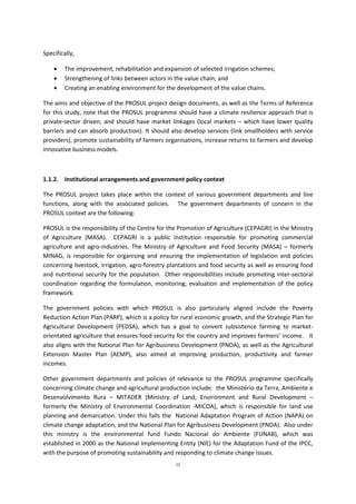 12
Specifically,
 The improvement, rehabilitation and expansion of selected irrigation schemes;
 Strengthening of links between actors in the value chain; and
 Creating an enabling environment for the development of the value chains.
The aims and objective of the PROSUL project design documents, as well as the Terms of Reference
for this study, note that the PROSUL programme should have a climate resilience approach that is
private-sector driven, and should have market linkages (local markets – which have lower quality
barriers and can absorb production). It should also develop services (link smallholders with service
providers), promote sustainability of farmers organisations, increase returns to farmers and develop
innovative business models.
1.1.2. Institutional arrangements and government policy context
The PROSUL project takes place within the context of various government departments and line
functions, along with the associated policies. The government departments of concern in the
PROSUL context are the following:
PROSUL is the responsibility of the Centre for the Promotion of Agriculture (CEPAGRI) in the Ministry
of Agriculture (MASA). CEPAGRI is a public institution responsible for promoting commercial
agriculture and agro-industries. The Ministry of Agriculture and Food Security (MASA) – formerly
MINAG, is responsible for organising and ensuring the implementation of legislation and policies
concerning livestock, irrigation, agro-forestry plantations and food security as well as ensuring food
and nutritional security for the population. Other responsibilities include promoting inter-sectoral
coordination regarding the formulation, monitoring, evaluation and implementation of the policy
framework.
The government policies with which PROSUL is also particularly aligned include the Poverty
Reduction Action Plan (PARP), which is a policy for rural economic growth, and the Strategic Plan for
Agricultural Development (PEDSA), which has a goal to convert subsistence farming to market-
orientated agriculture that ensures food security for the country and improves farmers’ income. It
also aligns with the National Plan for Agribusiness Development (PNDA), as well as the Agricultural
Extension Master Plan (AEMP), also aimed at improving production, productivity and farmer
incomes.
Other government departments and policies of relevance to the PROSUL programme specifically
concerning climate change and agricultural production include: the Ministério da Terra, Ambiente e
Desenvolvimento Rura – MITADER (Ministry of Land, Environment and Rural Development –
formerly the Ministry of Environmental Coordination -MICOA), which is responsible for land use
planning and demarcation. Under this falls the National Adaptation Program of Action (NAPA) on
climate change adaptation, and the National Plan for Agribusiness Development (PNDA). Also under
this ministry is the environmental fund Fundo Nacional do Ambiente (FUNAB), which was
established in 2000 as the National Implementing Entity (NIE) for the Adaptation Fund of the IPCC,
with the purpose of promoting sustainability and responding to climate change issues.
 