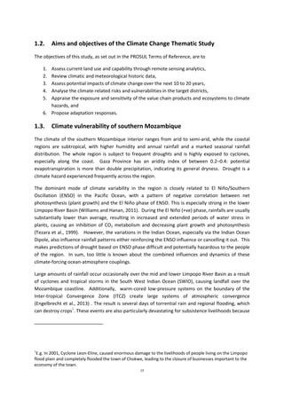 13
1.2. Aims and objectives of the Climate Change Thematic Study
The objectives of this study, as set out in the PROSUL Terms of Reference, are to
1. Assess current land use and capability through remote sensing analytics,
2. Review climatic and meteorological historic data,
3. Assess potential impacts of climate change over the next 10 to 20 years,
4. Analyse the climate-related risks and vulnerabilities in the target districts,
5. Appraise the exposure and sensitivity of the value chain products and ecosystems to climate
hazards, and
6. Propose adaptation responses.
1.3. Climate vulnerability of southern Mozambique
The climate of the southern Mozambique interior ranges from arid to semi-arid, while the coastal
regions are subtropical, with higher humidity and annual rainfall and a marked seasonal rainfall
distribution. The whole region is subject to frequent droughts and is highly exposed to cyclones,
especially along the coast. Gaza Province has an aridity index of between 0.2–0.4: potential
evapotranspiration is more than double precipitation, indicating its general dryness. Drought is a
climate hazard experienced frequently across the region.
The dominant mode of climate variability in the region is closely related to El Niño/Southern
Oscillation (ENSO) in the Pacific Ocean, with a pattern of negative correlation between net
photosynthesis (plant growth) and the El Niño phase of ENSO. This is especially strong in the lower
Limpopo River Basin (Williams and Hanan, 2011). During the El Niño (+ve) phase, rainfalls are usually
substantially lower than average, resulting in increased and extended periods of water stress in
plants, causing an inhibition of CO2 metabolism and decreasing plant growth and photosynthesis
(Tezara et al., 1999). However, the variations in the Indian Ocean, especially via the Indian Ocean
Dipole, also influence rainfall patterns either reinforcing the ENSO influence or cancelling it out. This
makes predictions of drought based on ENSO phase difficult and potentially hazardous to the people
of the region. In sum, too little is known about the combined influences and dynamics of these
climate-forcing ocean-atmosphere couplings.
Large amounts of rainfall occur occasionally over the mid and lower Limpopo River Basin as a result
of cyclones and tropical storms in the South West Indian Ocean (SWIO), causing landfall over the
Mozambique coastline. Additionally, warm-cored low-pressure systems on the boundary of the
Inter-tropical Convergence Zone (ITCZ) create large systems of atmospheric convergence
(Engelbrecht et al., 2013) . The result is several days of torrential rain and regional flooding, which
can destroy crops1
. These events are also particularly devastating for subsistence livelihoods because
1
E.g. In 2001, Cyclone Leon-Eline, caused enormous damage to the livelihoods of people living on the Limpopo
flood plain and completely flooded the town of Chokwe, leading to the closure of businesses important to the
economy of the town.
 