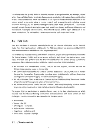 17
The report does not go into detail on services provided by the government, for example, except
where they might be affected by climate. Exposure and sensitivities in the value chains are identified
by data collection exercises, which are field trips to the region to meet different stakeholders in the
system, as well as the undertaking of remote research such as extracting and evaluating general
circulation model (GCM) and downscaled Regional Circulation model (RCM) results. This includes
remotely sensed changes in vegetation cover that result from drought and human influences, and
flood extent, relating to extreme events. The different sections of this report address all of the
above components. The methodology chosen to assess these goals is described below.
2.1. Field work
Field work has been an important method of collecting the relevant information for this thematic
study. Two field trips have been held to date. The ACDI expert team was accompanied by PROSUL
team members and had the benefit of their project experience.
The first field trip involved meeting with PROSUL personnel, project service providers responsible for
the liaising between PROSUL and farmer groups and other agricultural role players within target
areas. The team also gathered data for the vulnerability map and climate change vulnerability
assessment. Data-collection meetings held in the capital on this first field trip included:
 Mr Anacleto João Chibochuane Duvane, Director Nacional Adjunto, Instituto Nacional De
Meteorologia regarding access to climate data.
 Ms Etelvina da Conceicao Mazalo, Chefe do Gabinete de Estudos e Difusão, CENACARTA (Centro
Nacional de Cartografia e Teledetecçäo) regarding access to GIS data for different layers that
would go into vulnerability mapping and other aspects of mapping.
 Mr Inãcio Nhancale, Direcçäo Nacional de Extensão Agrãria (DNEA) regarding the national context
of agriculture and the design and uptake of extension services.
 Mr António Mavie, Gestor Técnico Nacional FEWS NET, Moçambique regarding available data on
crops and pricing movements in food markets, and general household vulnerability.
The second field trip was devoted to obtaining farmer inputs to the data collection process, which
required visits to individual farming communities and consultations with those farmers on their
challenges. Farming communities were visited in the following places:
 Marracuene;
 Lunane – Xai Xai;
 Chidenguele – Manjacza;
 Josina Machel – Inharreme;
 Hoyo Hoyo – Mabelane; and
 Island Josina Machele – Manhiça.
2.2. Climate analysis
 