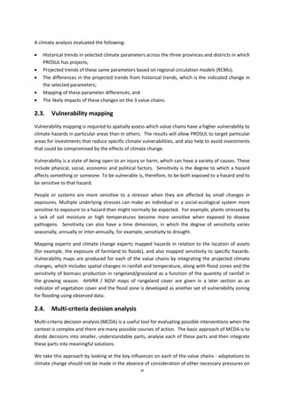 18
A climate analysis evaluated the following:
 Historical trends in selected climate parameters across the three provinces and districts in which
PROSUL has projects;
 Projected trends of these same parameters based on regional circulation models (RCMs);
 The differences in the projected trends from historical trends, which is the indicated change in
the selected parameters;
 Mapping of these parameter differences; and
 The likely impacts of these changes on the 3 value chains.
2.3. Vulnerability mapping
Vulnerability mapping is required to spatially assess which value chains have a higher vulnerability to
climate hazards in particular areas than in others. The results will allow PROSUL to target particular
areas for investments that reduce specific climate vulnerabilities, and also help to avoid investments
that could be compromised by the effects of climate change.
Vulnerability is a state of being open to an injury or harm, which can have a variety of causes. These
include physical, social, economic and political factors. Sensitivity is the degree to which a hazard
affects something or someone. To be vulnerable is, therefore, to be both exposed to a hazard and to
be sensitive to that hazard.
People or systems are more sensitive to a stressor when they are affected by small changes in
exposures. Multiple underlying stresses can make an individual or a social-ecological system more
sensitive to exposure to a hazard than might normally be expected. For example, plants stressed by
a lack of soil moisture or high temperatures become more sensitive when exposed to disease
pathogens. Sensitivity can also have a time dimension, in which the degree of sensitivity varies
seasonally, annually or inter-annually, for example, sensitivity to drought.
Mapping experts and climate change experts mapped hazards in relation to the location of assets
(for example, the exposure of farmland to floods), and also mapped sensitivity to specific hazards.
Vulnerability maps are produced for each of the value chains by integrating the projected climate
changes, which includes spatial changes in rainfall and temperature, along with flood zones and the
sensitivity of biomass production in rangeland/grassland as a function of the quantity of rainfall in
the growing season. AHVRR / NDVI maps of rangeland cover are given in a later section as an
indicator of vegetation cover and the flood zone is developed as another set of vulnerability zoning
for flooding using observed data.
2.4. Multi-criteria decision analysis
Multi-criteria decision analysis (MCDA) is a useful tool for evaluating possible interventions when the
context is complex and there are many possible courses of action. The basic approach of MCDA is to
divide decisions into smaller, understandable parts, analyse each of these parts and then integrate
these parts into meaningful solutions.
We take this approach by looking at the key influences on each of the value chains - adaptations to
climate change should not be made in the absence of consideration of other necessary pressures on
 
