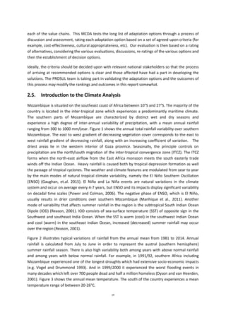 19
each of the value chains. This MCDA tests the long list of adaptation options through a process of
discussion and assessment, rating each adaptation option based on a set of agreed-upon criteria (for
example, cost-effectiveness, cultural appropriateness, etc). Our evaluation is then based on a rating
of alternatives, considering the various evaluations, discussions, re-ratings of the various options and
then the establishment of decision options.
Ideally, the criteria should be decided upon with relevant national stakeholders so that the process
of arriving at recommended options is clear and those affected have had a part in developing the
solutions. The PROSUL team is taking part in validating the adaptation options and the outcomes of
this process may modify the rankings and outcomes in this report somewhat.
2.5. Introduction to the Climate Analysis
Mozambique is situated on the southeast coast of Africa between 10°S and 27°S. The majority of the
country is located in the inter-tropical zone which experiences a predominantly maritime climate.
The southern parts of Mozambique are characterized by distinct wet and dry seasons and
experience a high degree of inter-annual variability of precipitation, with a mean annual rainfall
ranging from 300 to 1000 mm/year. Figure 1 shows the annual total rainfall variability over southern
Mozambique. The east to west gradient of decreasing vegetation cover corresponds to the east to
west rainfall gradient of decreasing rainfall, along with an increasing coefficient of variation. The
driest areas lie in the western interior of Gaza province. Seasonally, the principle controls on
precipitation are the north/south migration of the inter-tropical convergence zone (ITCZ). The ITCZ
forms when the north-east airflow from the East Africa monsoon meets the south easterly trade
winds off the Indian Ocean. Heavy rainfall is caused both by tropical depression formation as well
the passage of tropical cyclones. The weather and climate features are modulated from year to year
by the main modes of natural tropical climate variability, namely the El Niño Southern Oscillation
(ENSO) (Gaughan, et.al. 2015). El Niño and La Niña events are natural variations in the climate
system and occur on average every 4-7 years, but ENSO and its impacts display significant variability
on decadal time scales (Power and Colman, 2006). The negative phase of ENSO, which is El Niño,
usually results in drier conditions over southern Mozambique (Manhique et al., 2011). Another
mode of variability that affects summer rainfall in the region is the subtropical South Indian Ocean
Dipole (IOD) (Reason, 2001). IOD consists of sea-surface temperature (SST) of opposite sign in the
Southwest and southeast India Ocean. When the SST is warm (cool) in the southwest Indian Ocean
and cool (warm) in the southeast Indian Ocean, increased (decreased) summer rainfall may occur
over the region (Reason, 2001).
Figure 2 illustrates typical variations of rainfall from the annual mean from 1981 to 2014. Annual
rainfall is calculated from July to June in order to represent the austral (southern hemisphere)
summer rainfall season. There is also high variability both among years with above normal rainfall
and among years with below normal rainfall. For example, in 1991/92, southern Africa including
Mozambique experienced one of the longest droughts which had extensive socio-economic impacts
(e.g. Vogel and Drummond 1993). And in 1999/2000 it experienced the worst flooding events in
many decades which left over 700 people dead and half a million homeless (Dyson and van Heerden,
2001). Figure 3 shows the annual mean temperature. The south of the country experiences a mean
temperature range of between 20-26°C.
 