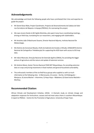 2
Acknowledgements
We acknowledge and thank the following people who have contributed their time and expertise to
guide the project:
 Mr Daniel Ozias Mate, Project Coordinator, Projecto de Desenvolvimento de Cadeias de Valor
nos Corredores de Maputo e Limpopo (PROSUL), for overseeing this project.
 We owe sincere thanks to Mr Egidio Mutimba, who spent many hours coordinating meetings,
driving on field trips, translating for our researchers, and engaging with stakeholders.
 Mr Anacleto João Chibochuane Duvane, Director Nacional Adjunto, Instituto Nacional De
Meteorologia.
 Ms Etelvina da Conceicao Mazalo, Chefe do Gabinete de Estudos e Difusão, CENACARTA (Centro
Nacional de Cartografia e Teledetecçäo) for supporting the ACDI team with access to GIS map
data.
 Mr Inãcio Nhancale, Direcçäo Nacional de Extensão Agrãria (DNEA), for providing the bigger
picture of agriculture and the nature and uptake of extension services.
 Mr António Mavie, Gestor Técnico Nacional FEWS NET Moçambique, for providing extensive
data on crops and pricing movements in food markets and general household vulnerability.
 The enthusiastic members of the six field focus groups who supplied us with so much
information at the following sites: 1) Marracuene, 2) Lunane – Xai Xai, 3) Chidenguele –
Manjacza, 4) Josina Machel – Inharreme, 5) Hoyo Hoyo – Mabelane, 6) Island Josina Machele –
Manhiça.
Recommended Citation:
African Climate and Development Initiative, (2016). A thematic study on climate change and
adaptation responses for horticulture, cassava and red meat value chains in southern Mozambique.
A report to PROSUL – Centre for the Promotion of Agriculture. University of Cape Town.
 