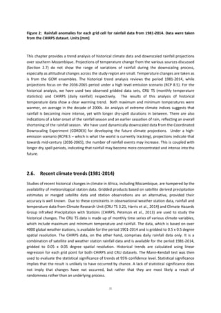 21
Figure 2: Rainfall anomalies for each grid cell for rainfall data from 1981-2014. Data were taken
from the CHIRPS dataset. Units [mm]
This chapter provides a trend analysis of historical climate data and downscaled rainfall projections
over southern Mozambique. Projections of temperature change from the various sources discussed
(Section 2.7) do not show the range of variations of rainfall during the downscaling process,
especially as altitudinal changes across the study region are small. Temperature changes are taken as
is from the GCM ensembles. The historical trend analysis reviews the period 1981-2014, while
projections focus on the 2036-2065 period under a high level emission scenario (RCP 8.5). For the
historical analysis, we have used two observed gridded data sets, CRU TS (monthly temperature
statistics) and CHIRPS (daily rainfall) respectively. The results of this analysis of historical
temperature data show a clear warming trend. Both maximum and minimum temperatures were
warmer, on average in the decade of 2000s. An analysis of extreme climate indices suggests that
rainfall is becoming more intense, yet with longer dry-spell durations in between. There are also
indications of a later onset of the rainfall season and an earlier cessation of rain, reflecting an overall
shortening of the rainfall season. We have used dynamically downscaled data from the Coordinated
Downscaling Experiment (CORDEX) for developing the future climate projections. Under a high-
emission scenario (RCP8.5 – which is what the world is currently tracking), projections indicate that
towards mid-century (2036-2065), the number of rainfall events may increase. This is coupled with
longer dry spell periods, indicating that rainfall may become more concentrated and intense into the
future.
2.6. Recent climate trends (1981-2014)
Studies of recent historical changes in climate in Africa, including Mozambique, are hampered by the
availability of meteorological station data. Gridded products based on satellite derived precipitation
estimates or merged satellite data and station observations are an alternative, provided their
accuracy is well known. Due to these constraints in observational weather station data, rainfall and
temperature data from Climate Research Unit (CRU TS 3.21, Harris et al., 2014) and Climate Hazards
Group InfraRed Precipitation with Stations (CHIRPS, Peterson et al., 2013) are used to study the
historical changes. The CRU TS data is made up of monthly time series of various climate variables,
which include maximum and minimum temperature and rainfall. The data, which is based on over
4000 global weather stations, is available for the period 1901-2014 and is gridded to 0.5 x 0.5 degree
spatial resolution. The CHIRPS data, on the other hand, comprises daily rainfall data only. It is a
combination of satellite and weather station rainfall data and is available for the period 1981-2014,
gridded to 0.05 x 0.05 degree spatial resolution. Historical trends are calculated using linear
regression for each grid point for both CHIRPS and CRU datasets. The Mann-Kendall test was then
used to evaluate the statistical significance of trends at 95% confidence level. Statistical significance
implies that the result is unlikely to have occurred by chance. A lack of statistical significance does
not imply that changes have not occurred, but rather that they are most likely a result of
randomness rather than an underlying process.
 