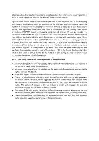 24
a later cessation. Over southern Inhambane, rainfall cessation showed a trend of occurring earlier at
about of 20-38 days per decade over the relatively short record of the data.
Figure 7 shows decadal trends in rainfall indices (see table 1) over the period 1981 to 2014. Stippling
indicates grid points where trends are significant at the 95% level. Over much of the region, the
number of consecutive dry days (CDD) has shown an increase of about 20 to over 100 days per
decade, with significant trends along the coast of Inhambane. On the contrary, total annual
precipitation (PRCPTOT) shows an increasing trend from 20 to over 100 mm per decade over
Inhambane and most of Gaza. Over Maputo, PRCPTOT shows a southward decrease trend with more
than 100 mm per decade in the far south. The number of rain days with precipitation above 20 mm
(R20mm) follows the same pattern of PRCPTOT with increases and decreases of 5 days per decade.
In general, the annual total precipitation on very wet days (R95pTOT) and annual maximum five-day
precipitation (Rx5day) show an increasing trend over Inhambane and Gaza and decreasing trend
over much of Maputo. The same pattern of the trend is also found for rainfall intensity (SDII) with
significant later cessation trends in most of Inhambane. SDII is the Simple Day Intensity Index,
which is the ration of annual rainfall to the number of days during the year in which rainfall
occurred, or the average rainfall of rainy days.
2.6.3. Concluding remarks and summary findings of observed trends
 Maximum temperatures have increased by 0.2 °C over most of Inhambane and Gaza province in
the decade of 2000s, based on observations.
 Minimum temperatures have increased across the region, with Gaza province experiencing the
highest increase of 0.3-0.4°C.
 Projections suggest that maximum and minimum temperatures will continue to increase.
 Changes in rainfall are much harder to detect due to the spatial and temporal heterogeneity of
the rainfall pattern. However, results suggested that rainfall characteristics have changed in the
past. An overall increase in the number of Consecutive Dry Days (CDD) was observed across the
region. The pattern of changes in the wet indices is similar, with increases in Gaza and
Inhambane province and decreases in Maputo Province.
 The onset of the rainy season has shifted to later dates over southern Maputo and parts of
Inhambane Province, while in most of Gaza province it has started earlier, according to the data.
 Over Maputo Province, rainfall cessation has shifted to an earlier time, with both later onset and
earlier cessation suggesting a shortening of the rainfall season.
 