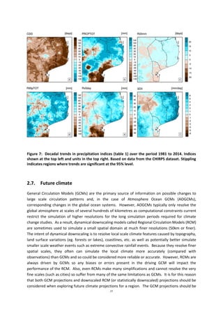 27
Figure 7: Decadal trends in precipitation indices (table 1) over the period 1981 to 2014. Indices
shown at the top left and units in the top right. Based on data from the CHIRPS dataset. Stippling
indicates regions where trends are significant at the 95% level.
2.7. Future climate
General Circulation Models (GCMs) are the primary source of information on possible changes to
large scale circulation patterns and, in the case of Atmosphere Ocean GCMs (AOGCMs),
corresponding changes in the global ocean systems. However, AOGCMs typically only resolve the
global atmosphere at scales of several hundreds of kilometres as computational constraints current
restrict the simulation of higher resolutions for the long simulation periods required for climate
change studies. As a result, dynamical downscaling models called Regional Circulation Models (RCM)
are sometimes used to simulate a small spatial domain at much finer resolutions (50km or finer).
The intent of dynamical downscaling is to resolve local scale climate features caused by topography,
land surface variations (eg. forests or lakes), coastlines, etc. as well as potentially better simulate
smaller scale weather events such as extreme convective rainfall events. Because they resolve finer
spatial scales, they often can simulate the local climate more accurately (compared with
observations) than GCMs and so could be considered more reliable or accurate. However, RCMs are
always driven by GCMs so any biases or errors present in the driving GCM will impact the
performance of the RCM. Also, even RCMs make many simplifications and cannot resolve the very
fine scales (such as cities) so suffer from many of the same limitations as GCMs. It is for this reason
that both GCM projections and downscaled RCM (or statistically downscaled) projections should be
considered when exploring future climate projections for a region. The GCM projections should be
 