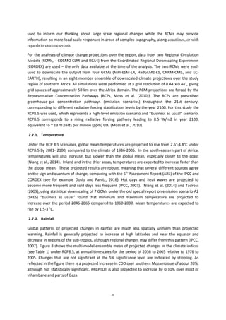 28
used to inform our thinking about large scale regional changes while the RCMs may provide
information on more local scale responses in areas of complex topography, along coastlines, or with
regards to extreme events.
For the analyses of climate change projections over the region, data from two Regional Circulation
Models (RCMs, - COSMO-CLM and RCA4) from the Coordinated Regional Downscaling Experiment
(CORDEX) are used – the only data available at the time of the analysis. The two RCMs were each
used to downscale the output from four GCMs (MPI-ESM-LR, HadGEM2-ES, CNRM-CM5, and EC-
EARTH), resulting in an eight-member ensemble of downscaled climate projections over the study
region of southern Africa. All simulations were performed at a grid resolution of 0.44°x 0.44°, giving
grid spaces of approximately 50 km over the Africa domain. The RCM projections are forced by the
Representative Concentration Pathways (RCPs, Moss et al. (2010)). The RCPs are prescribed
greenhouse-gas concentration pathways (emission scenarios) throughout the 21st century,
corresponding to different radiative forcing stabilization levels by the year 2100. For this study the
RCP8.5 was used, which represents a high-level emission scenario and “business as usual” scenario.
RCP8.5 corresponds to a rising radiative forcing pathway leading to 8.5 W/m2 in year 2100,
equivalent to ~ 1370 parts per million (ppm) CO2 (Moss et al., 2010).
2.7.1. Temperature
Under the RCP 8.5 scenarios, global mean temperatures are projected to rise from 2.6°-4.8°C under
RCP8.5 by 2081- 2100, compared to the climate of 1986-2005. In the south-eastern part of Africa,
temperatures will also increase, but slower than the global mean, especially closer to the coast
(Niang et al., 2014). Inland and in the drier areas, temperatures are expected to increase faster than
the global mean. These projected results are robust, meaning that several different sources agree
on the sign and quantum of change, comparing with the 5th
Assessment Report (AR5) of the IPCC and
CORDEX (see for example Dosio and Panitz, 2016). Hot days and heat waves are projected to
become more frequent and cold days less frequent (IPCC, 2007). Niang et al. (2014) and Tadross
(2009), using statistical downscaling of 7 GCMs under the old special report on emission scenario A2
(SRES) “business as usual” found that minimum and maximum temperature are projected to
increase over the period 2046-2065 compared to 1960-2000. Mean temperatures are expected to
rise by 1.5-3 °C.
2.7.2. Rainfall
Global patterns of projected changes in rainfall are much less spatially uniform than projected
warming. Rainfall is generally projected to increase at high latitudes and near the equator and
decrease in regions of the sub-tropics, although regional changes may differ from this pattern (IPCC,
2007). Figure 8 shows the multi-model ensemble mean of projected changes in the climate indices
(see Table 1) under RCP8.5, at annual timescales for the period of 2036 to 2065 relative to 1976 to
2005. Changes that are not significant at the 5% significance level are indicated by stippling. As
reflected in the figure there is a projected increase in CDD over southern Mozambique of about 20%,
although not statistically significant. PRCPTOT is also projected to increase by 0-10% over most of
Inhambane and parts of Gaza.
 