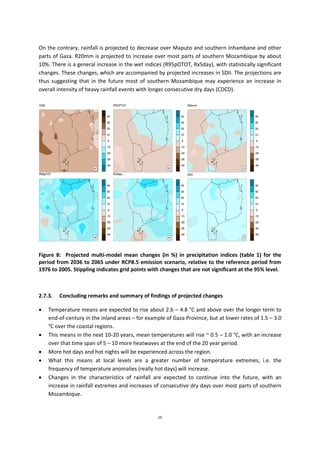 29
On the contrary, rainfall is projected to decrease over Maputo and southern Inhambane and other
parts of Gaza. R20mm is projected to increase over most parts of southern Mozambique by about
10%. There is a general increase in the wet indices (R95pOTOT, Rx5day), with statistically significant
changes. These changes, which are accompanied by projected increases in SDII. The projections are
thus suggesting that in the future most of southern Mozambique may experience an increase in
overall intensity of heavy rainfall events with longer consecutive dry days (CDCD).
Figure 8: Projected multi-model mean changes (in %) in precipitation indices (table 1) for the
period from 2036 to 2065 under RCP8.5 emission scenario, relative to the reference period from
1976 to 2005. Stippling indicates grid points with changes that are not significant at the 95% level.
2.7.3. Concluding remarks and summary of findings of projected changes
 Temperature means are expected to rise about 2.6 – 4.8 °C and above over the longer term to
end-of-century in the inland areas – for example of Gaza Province, but at lower rates of 1.5 – 3.0
°C over the coastal regions.
 This means in the next 10-20 years, mean temperatures will rise ~ 0.5 – 1.0 °C, with an increase
over that time span of 5 – 10 more heatwaves at the end of the 20 year period.
 More hot days and hot nights will be experienced across the region.
 What this means at local levels are a greater number of temperature extremes, i.e. the
frequency of temperature anomalies (really hot days) will increase.
 Changes in the characteristics of rainfall are expected to continue into the future, with an
increase in rainfall extremes and increases of consecutive dry days over most parts of southern
Mozambique.
 