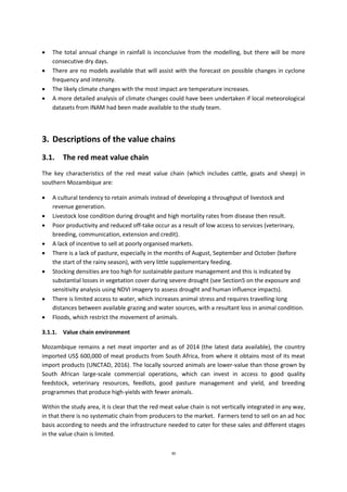 30
 The total annual change in rainfall is inconclusive from the modelling, but there will be more
consecutive dry days.
 There are no models available that will assist with the forecast on possible changes in cyclone
frequency and intensity.
 The likely climate changes with the most impact are temperature increases.
 A more detailed analysis of climate changes could have been undertaken if local meteorological
datasets from INAM had been made available to the study team.
3. Descriptions of the value chains
3.1. The red meat value chain
The key characteristics of the red meat value chain (which includes cattle, goats and sheep) in
southern Mozambique are:
 A cultural tendency to retain animals instead of developing a throughput of livestock and
revenue generation.
 Livestock lose condition during drought and high mortality rates from disease then result.
 Poor productivity and reduced off-take occur as a result of low access to services (veterinary,
breeding, communication, extension and credit).
 A lack of incentive to sell at poorly organised markets.
 There is a lack of pasture, especially in the months of August, September and October (before
the start of the rainy season), with very little supplementary feeding.
 Stocking densities are too high for sustainable pasture management and this is indicated by
substantial losses in vegetation cover during severe drought (see Section5 on the exposure and
sensitivity analysis using NDVI imagery to assess drought and human influence impacts).
 There is limited access to water, which increases animal stress and requires travelling long
distances between available grazing and water sources, with a resultant loss in animal condition.
 Floods, which restrict the movement of animals.
3.1.1. Value chain environment
Mozambique remains a net meat importer and as of 2014 (the latest data available), the country
imported US$ 600,000 of meat products from South Africa, from where it obtains most of its meat
import products (UNCTAD, 2016). The locally sourced animals are lower-value than those grown by
South African large-scale commercial operations, which can invest in access to good quality
feedstock, veterinary resources, feedlots, good pasture management and yield, and breeding
programmes that produce high-yields with fewer animals.
Within the study area, it is clear that the red meat value chain is not vertically integrated in any way,
in that there is no systematic chain from producers to the market. Farmers tend to sell on an ad hoc
basis according to needs and the infrastructure needed to cater for these sales and different stages
in the value chain is limited.
 