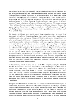 31
The primary areas of production have soils of low nutrient status, which results in low fertility and
less favourable pasture growth and exacerbated by overgrazing, results in poor quality pasture
forage as feed and reducing growth rates of livestock which graze on it. Markets and trading
channels are relatively limited; only a few animals a week (on average) are traded (in total, or within
a community) and the limited quantity coming onto the market limits access to markets by
producers because of the lower frequency of traders who need higher numbers for efficient
transport. This also limits incentives for commercialisation and investment. This situation creates a
relative isolation, which was exemplified by the observed conditions at Mabalane. There are also
gaps among value chain actors in the larger markets., that is, small producers are not making sales
into the higher-income urban centres, which are mostly supplied by imported meat from South
Africa (UNCTAD, 2016).
The situation at Mabelane is an example that is likely repeated elsewhere across the three
provinces, in various forms. The outlying village of Hoyo Hoyo lies at the end of a rugged unpaved
track 35kms north of the small town of Mabelane. While this area is near the Limpopo River, it is in
a low rainfall area, with thicket scrub – i.e. a dry eutrophic savannah – dense arid sand thicket and
woodland, dominated by multi-stemmed short trees, which serves as grazing and browse resource.
In areas of settlement, significant areas have been cleared of vegetation entirely, exposing large
amounts of soil (topsoils have long gone or are non-existent) to rainfall, leading to severe erosion
and sediment transfer along gullies. There is substantial evidence of high sediment loads in the
streamlines and high levels of overland flow from heavy rainfall. Travel and communications through
this land type are difficult and time-consuming because such roads are single tracks with no
construction features, except for a single culvert across a substantial gulley. Passage along this road
during a period of heavy rainfall is impossible, according to locals. Floods and droughts affect this
area; while crops are grown on the flood plain, pastures include the remainder of the scrub thicket
zone. The simultaneous failure of crops and livestock production is relatively frequent and the
community is vulnerable to climatic extremes.
In this community, animals are being sold as a result of the hunger induced by the 2015-2016
drought – household food stores were observed to be empty, with little prospect of new stores in
the short term. Cattle farming is not a business but more of a cultural activity and as a store of
wealth, however, the people would like it to be a business. Animal productivity in the area is low –
there is little pasturage – and some areas area completely overgrazed. Most (if not all) households
that own cattle also own goats – it would be unlikely to find a household which owned only goats.
While the farmers would rather sell cattle, households prefer to own cattle, goats less so.
Additionally, animal traction for ploughing is important for the cultivation along the banks of the
Limpopo River.
Pricing and market performance of animal sales is a source of tension within the community and its
relationship to stock traders. Interviewees noted that if a willingness to sell is displayed or evident,
the price that is offered per animal is driven down to about to 6000Mts per animal. At a cattle fair,
better prices can be achieved, roughly 10,000 – 12,000Mts. This does not pertain everywhere and
indicates the current crisis with which the community is faced. At the Island Josina Machele
community in Manhiça district, which is coastal and has a higher rainfall, lower temperatures and
more grazing potential, farmers would obtain about 18,000 to 20,000 Mts for an animal, depending
 