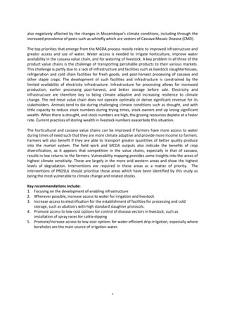 4
also negatively affected by the changes in Mozambique’s climate conditions, including through the
increased prevalence of pests such as whitefly which are vectors of Cassava Mosaic Disease (CMD).
The top priorities that emerge from the MCDA process mostly relate to improved infrastructure and
greater access and use of water. Water access is needed to irrigate horticulture, improve water
availability in the cassava value chain, and for watering of livestock. A key problem in all three of the
product value chains is the challenge of transporting perishable products to their various markets.
This challenge is partly due to a lack of infrastructure and facilities such as livestock slaughterhouses,
refrigeration and cold chain facilities for fresh goods, and post-harvest processing of cassava and
other staple crops. The development of such facilities and infrastructure is constrained by the
limited availability of electricity infrastructure. Infrastructure for processing allows for increased
production, earlier processing post-harvest, and better storage before sale. Electricity and
infrastructure are therefore key to being climate adaptive and increasing resilience to climate
change. The red meat value chain does not operate optimally or derive significant revenue for its
stakeholders. Animals tend to die during challenging climate conditions such as drought, and with
little capacity to reduce stock numbers during trying times, stock owners end up losing significant
wealth. When there is drought, and stock numbers are high, the grazing resources deplete at a faster
rate. Current practices of storing wealth in livestock numbers exacerbate this situation.
The horticultural and cassava value chains can be improved if farmers have more access to water
during times of need such that they are more climate adaptive and provide more income to farmers.
Farmers will also benefit if they are able to transport greater quantities of better quality produce
into the market system. The field work and MCDA outputs also indicate the benefits of crop
diversification, as it appears that competition in the value chains, especially in that of cassava,
results in low returns to the farmers. Vulnerability mapping provides some insights into the areas of
highest climate sensitivity. These are largely in the more arid western areas and show the highest
levels of degradation. Interventions are required in these areas as a matter of priority. The
interventions of PROSUL should prioritise those areas which have been identified by this study as
being the most vulnerable to climate change and related shocks.
Key recommendations include:
1. Focusing on the development of enabling infrastructure
2. Wherever possible, increase access to water for irrigation and livestock
3. Increase access to electrification for the establishment of facilities for processing and cold
storage, such as abattoirs with high standard slaughter protocols.
4. Promote access to low-cost options for control of disease vectors in livestock, such as
installation of spray races for cattle dipping
5. Promote/increase access to low-cost options for water-efficient drip-irrigation, especially where
boreholes are the main source of irrigation water.
 