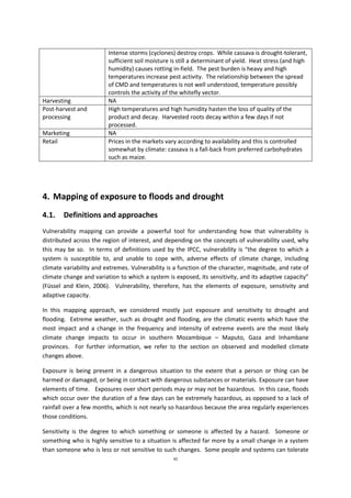 42
Intense storms (cyclones) destroy crops. While cassava is drought-tolerant,
sufficient soil moisture is still a determinant of yield. Heat stress (and high
humidity) causes rotting in-field. The pest burden is heavy and high
temperatures increase pest activity. The relationship between the spread
of CMD and temperatures is not well understood, temperature possibly
controls the activity of the whitefly vector.
Harvesting NA
Post-harvest and
processing
High temperatures and high humidity hasten the loss of quality of the
product and decay. Harvested roots decay within a few days if not
processed.
Marketing NA
Retail Prices in the markets vary according to availability and this is controlled
somewhat by climate: cassava is a fall-back from preferred carbohydrates
such as maize.
4. Mapping of exposure to floods and drought
4.1. Definitions and approaches
Vulnerability mapping can provide a powerful tool for understanding how that vulnerability is
distributed across the region of interest, and depending on the concepts of vulnerability used, why
this may be so. In terms of definitions used by the IPCC, vulnerability is “the degree to which a
system is susceptible to, and unable to cope with, adverse effects of climate change, including
climate variability and extremes. Vulnerability is a function of the character, magnitude, and rate of
climate change and variation to which a system is exposed, its sensitivity, and its adaptive capacity”
(Füssel and Klein, 2006). Vulnerability, therefore, has the elements of exposure, sensitivity and
adaptive capacity.
In this mapping approach, we considered mostly just exposure and sensitivity to drought and
flooding. Extreme weather, such as drought and flooding, are the climatic events which have the
most impact and a change in the frequency and intensity of extreme events are the most likely
climate change impacts to occur in southern Mozambique – Maputo, Gaza and Inhambane
provinces. For further information, we refer to the section on observed and modelled climate
changes above.
Exposure is being present in a dangerous situation to the extent that a person or thing can be
harmed or damaged, or being in contact with dangerous substances or materials. Exposure can have
elements of time. Exposures over short periods may or may not be hazardous. In this case, floods
which occur over the duration of a few days can be extremely hazardous, as opposed to a lack of
rainfall over a few months, which is not nearly so hazardous because the area regularly experiences
those conditions.
Sensitivity is the degree to which something or someone is affected by a hazard. Someone or
something who is highly sensitive to a situation is affected far more by a small change in a system
than someone who is less or not sensitive to such changes. Some people and systems can tolerate
 