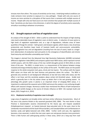 43
stresses more than others. The causes of sensitivity can be many. Underlying medical conditions can
make someone more sensitive to exposure to a new pathogen. People with only one source of
income are more sensitive to a disruption of that source than is someone with multiple sources of
income. People with only one food source are more sensitive than people with multiple sources of
food. Sensitivity can also have a time dimension, in which the degree of sensitivity varies seasonally,
annually or according to whatever circumstance.
4.2. Drought exposure and loss of vegetation cover
An analysis of the drought of 2015 – 2016 is useful to understand how the impacts of high stocking
rates lead to detectable losses of vegetation cover at district scales. A reduction of cover points to
high levels of vegetation exploitation and, as a sign of degradation, indicates areas of lower
quantities of forage for animals – both grazers and browsers (goats), which means a loss of primary
productivity and therefore lower levels of livestock health and socio-economic vulnerability.
Ongoing vegetation loss and soil degradation (resulting from the lack of cover), leads to a longer-
term deterioration of productive land and points to the emergence of desertification and chronic
food insecurity and intensifies vulnerability even further.
The imagery is derived from the Advanced Very High Resolution Radiometer (AVHRR) normalised
difference vegetation index (NDVI) and compares spatial mean NDVI values, which represent normal
rainfall seasons, with the NDVI values of the low rainfall (drought) period of 2015-2016 at similar
times of the year. The NDVI, in simple terms, is a measurement of the balance between energy
received and energy emitted by objects on the surface of the earth. The NDVI values are the pooled
response to the whole ecosystem (soil, grass, shrub and tree layers). The surfaces with the lowest
NDVI values are those with the least biomass and greenness above the surface. The NDVI is
generally very sensitive to soil background reflectance at low leaf area index (LAI) values, but the
effect is not linear and this sensitivity weakens above certain LAI threshold values. Arable land
which is generally bare in the dry season shows up better than in the wet growing season. As
phenology (the growth cycles in plants) is an important driver of changing NDVI values, it is
important to understand the seasonal cycle of NDVI and ensure the analysis is not confusing drought
effects with seasonal changes. Numerous studies have mentioned the effects of both temperature
changes and rainfall changes as the source of climatic influence on NDVI (for example Sruthi and
Aslam, 2015; Yengoh et al., 2014).
4.2.1. Biophysical sensitivity of vegetation cover to drought
Large areas of vegetation are broadly similar and have similar reflectance characteristics. Much of
the area is dry savanna thicket or dry savannah grassland (FAO, 2004). The main biome in Gaza
Province is dry/eutrophic savanna characterized by the Acacia spp. and mopane woodland
(Colophospermum mopane) on heavier-textured, base-saturated soils (in the west, close to the
Lembombo mountainland and the South African border), and Caesalpinoideae and Combretaceae on
leached, sandy and lighter-textured soils (FAO, 2004). Further north and east, the vegetation
becomes a tree savannah, in which the tree cover opens out and grasses become more prominent.
There is little human and cattle-grazing activity in these areas, which are a long way from road
 