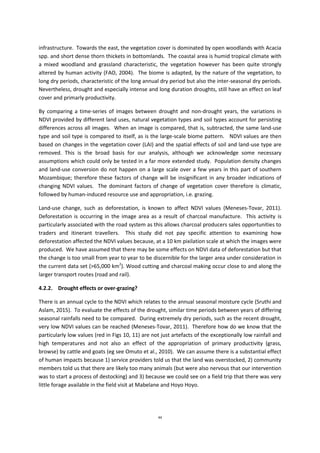 44
infrastructure. Towards the east, the vegetation cover is dominated by open woodlands with Acacia
spp. and short dense thorn thickets in bottomlands. The coastal area is humid tropical climate with
a mixed woodland and grassland characteristic, the vegetation however has been quite strongly
altered by human activity (FAO, 2004). The biome is adapted, by the nature of the vegetation, to
long dry periods, characteristic of the long annual dry period but also the inter-seasonal dry periods.
Nevertheless, drought and especially intense and long duration droughts, still have an effect on leaf
cover and primarly productivity.
By comparing a time-series of images between drought and non-drought years, the variations in
NDVI provided by different land uses, natural vegetation types and soil types account for persisting
differences across all images. When an image is compared, that is, subtracted, the same land-use
type and soil type is compared to itself, as is the large-scale biome pattern. NDVI values are then
based on changes in the vegetation cover (LAI) and the spatial effects of soil and land-use type are
removed. This is the broad basis for our analysis, although we acknowledge some necessary
assumptions which could only be tested in a far more extended study. Population density changes
and land-use conversion do not happen on a large scale over a few years in this part of southern
Mozambique; therefore these factors of change will be insignificant in any broader indications of
changing NDVI values. The dominant factors of change of vegetation cover therefore is climatic,
followed by human-induced resource use and appropriation, i.e. grazing.
Land-use change, such as deforestation, is known to affect NDVI values (Meneses-Tovar, 2011).
Deforestation is occurring in the image area as a result of charcoal manufacture. This activity is
particularly associated with the road system as this allows charcoal producers sales opportunities to
traders and itinerant travellers. This study did not pay specific attention to examining how
deforestation affected the NDVI values because, at a 10 km pixilation scale at which the images were
produced. We have assumed that there may be some effects on NDVI data of deforestation but that
the change is too small from year to year to be discernible for the larger area under consideration in
the current data set (>65,000 km2
). Wood cutting and charcoal making occur close to and along the
larger transport routes (road and rail).
4.2.2. Drought effects or over-grazing?
There is an annual cycle to the NDVI which relates to the annual seasonal moisture cycle (Sruthi and
Aslam, 2015). To evaluate the effects of the drought, similar time periods between years of differing
seasonal rainfalls need to be compared. During extremely dry periods, such as the recent drought,
very low NDVI values can be reached (Meneses-Tovar, 2011). Therefore how do we know that the
particularly low values (red in Figs 10, 11) are not just artefacts of the exceptionally low rainfall and
high temperatures and not also an effect of the appropriation of primary productivity (grass,
browse) by cattle and goats (eg see Omuto et al., 2010). We can assume there is a substantial effect
of human impacts because 1) service providers told us that the land was overstocked, 2) community
members told us that there are likely too many animals (but were also nervous that our intervention
was to start a process of destocking) and 3) because we could see on a field trip that there was very
little forage available in the field visit at Mabelane and Hoyo Hoyo.
 