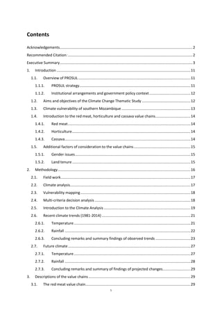 5
Contents
Acknowledgements.................................................................................................................................2
Recommended Citation: .........................................................................................................................2
Executive Summary.................................................................................................................................3
1. Introduction ..................................................................................................................................11
1.1. Overview of PROSUL.............................................................................................................11
1.1.1. PROSUL strategy............................................................................................................11
1.1.2. Institutional arrangements and government policy context........................................12
1.2. Aims and objectives of the Climate Change Thematic Study ...............................................12
1.3. Climate vulnerability of southern Mozambique...................................................................13
1.4. Introduction to the red meat, horticulture and cassava value chains..................................14
1.4.1. Red meat.......................................................................................................................14
1.4.2. Horticulture...................................................................................................................14
1.4.3. Cassava..........................................................................................................................14
1.5. Additional factors of consideration to the value chains.......................................................15
1.5.1. Gender issues................................................................................................................15
1.5.2. Land tenure...................................................................................................................15
2. Methodology.................................................................................................................................16
2.1. Field work..............................................................................................................................17
2.2. Climate analysis.....................................................................................................................17
2.3. Vulnerability mapping...........................................................................................................18
2.4. Multi-criteria decision analysis .............................................................................................18
2.5. Introduction to the Climate Analysis ....................................................................................19
2.6. Recent climate trends (1981-2014) ......................................................................................21
2.6.1. Temperature .................................................................................................................21
2.6.2. Rainfall ..........................................................................................................................22
2.6.3. Concluding remarks and summary findings of observed trends ..................................23
2.7. Future climate.......................................................................................................................27
2.7.1. Temperature .................................................................................................................27
2.7.2. Rainfall ..........................................................................................................................28
2.7.3. Concluding remarks and summary of findings of projected changes...........................29
3. Descriptions of the value chains...................................................................................................29
3.1. The red meat value chain......................................................................................................29
 