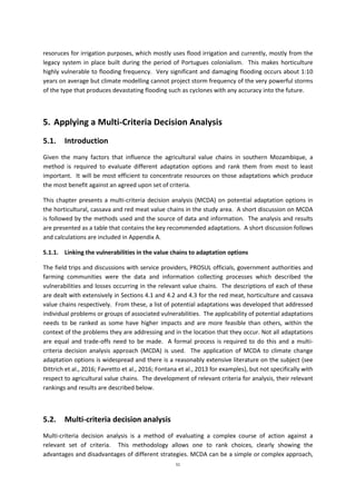 51
resoruces for irrigation purposes, which mostly uses flood irrigation and currently, mostly from the
legacy system in place built during the period of Portugues colonialism. This makes horticulture
highly vulnerable to flooding frequency. Very significant and damaging flooding occurs about 1:10
years on average but climate modelling cannot project storm frequency of the very powerful storms
of the type that produces devastating flooding such as cyclones with any accuracy into the future.
5. Applying a Multi-Criteria Decision Analysis
5.1. Introduction
Given the many factors that influence the agricultural value chains in southern Mozambique, a
method is required to evaluate different adaptation options and rank them from most to least
important. It will be most efficient to concentrate resources on those adaptations which produce
the most benefit against an agreed upon set of criteria.
This chapter presents a multi-criteria decision analysis (MCDA) on potential adaptation options in
the horticultural, cassava and red meat value chains in the study area. A short discussion on MCDA
is followed by the methods used and the source of data and information. The analysis and results
are presented as a table that contains the key recommended adaptations. A short discussion follows
and calculations are included in Appendix A.
5.1.1. Linking the vulnerabilities in the value chains to adaptation options
The field trips and discussions with service providers, PROSUL officials, government authorities and
farming communities were the data and information collecting processes which described the
vulnerabilities and losses occurring in the relevant value chains. The descriptions of each of these
are dealt with extensively in Sections 4.1 and 4.2 and 4.3 for the red meat, horticulture and cassava
value chains respectively. From these, a list of potential adaptations was developed that addressed
individual problems or groups of associated vulnerabilities. The applicability of potential adaptations
needs to be ranked as some have higher impacts and are more feasible than others, within the
context of the problems they are addressing and in the location that they occur. Not all adaptations
are equal and trade-offs need to be made. A formal process is required to do this and a multi-
criteria decision analysis approach (MCDA) is used. The application of MCDA to climate change
adaptation options is widespread and there is a reasonably extensive literature on the subject (see
Dittrich et al., 2016; Favretto et al., 2016; Fontana et al., 2013 for examples), but not specifically with
respect to agricultural value chains. The development of relevant criteria for analysis, their relevant
rankings and results are described below.
5.2. Multi-criteria decision analysis
Multi-criteria decision analysis is a method of evaluating a complex course of action against a
relevant set of criteria. This methodology allows one to rank choices, clearly showing the
advantages and disadvantages of different strategies. MCDA can be a simple or complex approach,
 