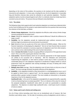 52
depending on the nature of the problem, the questions to be resolved and the data available to
characterise each adaptation. In many cases, including this one, the list of adaptations is reasonably
long and therefore intensive data cannot be collected on each potential adaptation. Therefore
adaptation options must be compared against each other in a relatively robust but simple way that is
consistent across all criteria. The process that was followed is described below.
5.2.1. The criteria
The following rating criteria against which each potential adaptation are tested were obtained either
via the Terms of Reference for this project or were determined from the questions that arose during
the collection of the field data, as follows:
1. Climate change adaptiveness: Would the adaptation be effective under various climate change
scenarios projected for the project area?
2. Impact: Would the adaptation make a positive material difference? Would this difference be
large or small?
3. Feasibility: Can the adaptation actually be implemented given political, economic, social,
technical, legal circumstances and environmental circumstances?
4. Cost: Elements of cost are usually one of the main criteria of all MCDA analyses. What are the
financial implications of developing the adaptation? We do not have financial data at present
but have based this evaluation on previous experience of adaptation costs from other projects,
and a common sense understanding of the cost of certain interventions.
5. Does it increase the income of people occupying different components of the agricultural value
chain? (This is one of the aspects given directly in the ToRs).
6. Local practice: Recommendations which are not culturally appropriate to the target populace
are unlikely to be successful (ref or footnotes). Will the individuals and communities
implementing the adaptation, or who need to comply in some way to make it successful, be
comfortable doing so? Is the adaptation respectful or considerate of religious beliefs or cultural
preferences? Does the adaptation take existing knowledge and ways of dealing with similar
challenges into account?
7. Multiple value chain coverage: Does the adaptation cover all value chains or only one or two of
them? The more coverage achieved, the greater efficiency of the adaptation.
8. Scalability: Is the adaptation limited to a few interventions in a small geographical area or can it
be applied at district level or regional level? Can the proposed adaptation be multiplied to
positively affect a greater number of people? The more scalable an intervention is, the greater
importance it has for the adaptation process.
Cost/benefit ratio: Is the cost of the adaptation outweighed by its expected benefits, especially
in terms of preventing losses or producing profits? This is an indicator of the value for money of
the proposed adaptation. Cost/benefit ratios which are small are questionable as valuable
adaptations. The objective is to obtain high cost/benefit ratios – small inputs result in multiples
of value as outputs
5.2.2. Values used in each criterion and ranking score
For all of these criteria (excluding cost), there are no standardised units of measure. We have
therefore used indictor values. For the sake of consistency across all adaptations and all criteria, a
 