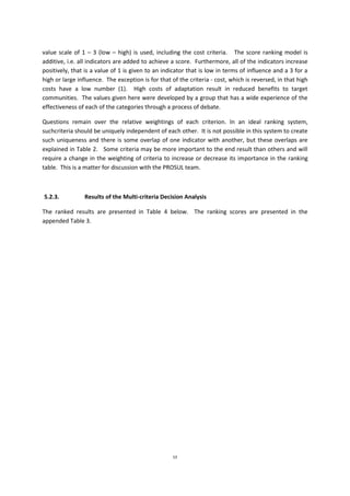 53
value scale of 1 – 3 (low – high) is used, including the cost criteria. The score ranking model is
additive, i.e. all indicators are added to achieve a score. Furthermore, all of the indicators increase
positively, that is a value of 1 is given to an indicator that is low in terms of influence and a 3 for a
high or large influence. The exception is for that of the criteria - cost, which is reversed, in that high
costs have a low number (1). High costs of adaptation result in reduced benefits to target
communities. The values given here were developed by a group that has a wide experience of the
effectiveness of each of the categories through a process of debate.
Questions remain over the relative weightings of each criterion. In an ideal ranking system,
suchcriteria should be uniquely independent of each other. It is not possible in this system to create
such uniqueness and there is some overlap of one indicator with another, but these overlaps are
explained in Table 2. Some criteria may be more important to the end result than others and will
require a change in the weighting of criteria to increase or decrease its importance in the ranking
table. This is a matter for discussion with the PROSUL team.
5.2.3. Results of the Multi-criteria Decision Analysis
The ranked results are presented in Table 4 below. The ranking scores are presented in the
appended Table 3.
 