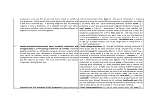 55
producers in some areas that are currently entirely reliant on rainfall for
crop production. The key aspect is to provide water at the lowest cost and
in the most sustainable way. A borehole allied with drip and microjet
irrigation is likely to be cheaper, more adaptable and with lower labour
requirements, including greater efficiency. However, use of groundwater for
irrigation also requires careful management.
relatively easily implemented, Costs (1) – this type of infrastructure is relatively
expensive an there the question of financial resources as householders are unlikely
to be able to afford such capital investments themselves, increases Income (3) –
particularly as small-scale agricultural yields and garden production increases, the
Local practice is high (3) – householders and farmers have specified their
difficulties with water access and the water deficits at the plot scale is visible, the
adaptation is applicable across all three Value chains (3) – red meat industry, the
cassava and horticultural producers need water closer to the user, the adaptation
is somewhat scalable (2) – boreholes cannot be put everywhere and there are
aspects of groundwater sustainability to consider, Cost/benefit ratio is moderate
to high (2) – it is likely that there may not be enough water to satisfy demand or
has water quality problems.
4 Develop improved slaughterhouses, better procedures, refrigeration and
storage facilities to prevent spoilage in the heat and humidity: Improved
slaughtering facilities and refrigeration storage are of primary importance to
the red meat value chain. Movement of animals into the red meat value
chain cannot be expanded without provision of refrigeration and cold
storage facilities, which creates a buffer for animals moving into the system
and then dispersal by traders. The value chain therefore also requires
refrigerated trucking facilities also.
Climate change adaptiveness (3) – this will assist farmers pushing more stock, at
better prices, into the red meat value chain during a drought crisis, will have a
substantial Impact (3) – substantially different to current situation in which only a
few animals can be moved at a time into the red meat value chain, as well as
developing a commercial revenue-generating component , Feasibility (3) – the
technologies are known and the adaptation only requires supporting infrastructure
such as electrical power and suitable roads, Costs (1) – like all infrastructure, high
capital costs are involved, but it will increase Income to households in the meat
producing areas substantially (3) – many households have a mix of livestock and
crop production and in a drought, crops fail, cash is used up and the only option is
to sell animals, which should be at the best price possible, the Local practice is high
(3) – livestock owners understand well the issues of the slow off-take rate and the
impacts that has when the need to sell increases above that offtake rate,
depressing prices , applicable mostly in the red meat Value chains (3), is somewhat
scalable (2) – facilities will have to be concentrated in the predominantly red meat
production areas, although distances are still very large, Cost/benefit ratio is high
(3) – this adaptation is critical to increasing the movement of animals out of the red
meat producing areas and will be critical to increase drought resilience.
5 Improved crops that are tolerant of high temperatures: High temperatures Climate change adaptiveness (3) – the hot season reduces yields, high Impact (3) –
 