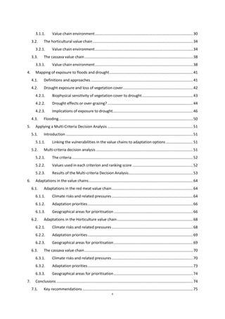 6
3.1.1. Value chain environment..............................................................................................30
3.2. The horticultural value chain ................................................................................................34
3.2.1. Value chain environment..............................................................................................34
3.3. The cassava value chain........................................................................................................38
3.3.1. Value chain environment..............................................................................................38
4. Mapping of exposure to floods and drought................................................................................41
4.1. Definitions and approaches ..................................................................................................41
4.2. Drought exposure and loss of vegetation cover...................................................................42
4.2.1. Biophysical sensitivity of vegetation cover to drought.................................................43
4.2.2. Drought effects or over-grazing?..................................................................................44
4.2.3. Implications of exposure to drought.............................................................................46
4.3. Flooding.................................................................................................................................50
5. Applying a Multi-Criteria Decision Analysis ..................................................................................51
5.1. Introduction ..........................................................................................................................51
5.1.1. Linking the vulnerabilities in the value chains to adaptation options ..........................51
5.2. Multi-criteria decision analysis .............................................................................................51
5.2.1. The criteria....................................................................................................................52
5.2.2. Values used in each criterion and ranking score ..........................................................52
5.2.3. Results of the Multi-criteria Decision Analysis..............................................................53
6. Adaptations in the value chains....................................................................................................64
6.1. Adaptations in the red meat value chain..............................................................................64
6.1.1. Climate risks and related pressures..............................................................................64
6.1.2. Adaptation priorities.....................................................................................................66
6.1.3. Geographical areas for prioritisation............................................................................66
6.2. Adaptations in the Horticulture value chain.........................................................................68
6.2.1. Climate risks and related pressures..............................................................................68
6.2.2. Adaptation priorities.....................................................................................................69
6.2.3. Geographical areas for prioritisation............................................................................69
6.3. The cassava value chain........................................................................................................70
6.3.1. Climate risks and related pressures..............................................................................70
6.3.2. Adaptation priorities.....................................................................................................73
6.3.3. Geographical areas for prioritisation............................................................................74
7. Conclusions ...................................................................................................................................74
7.1. Key recommendations..........................................................................................................75
 
