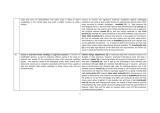 61
crops and more on diversification into other crops is likely to avert
competition in the market place and result in higher incomes to small-
holders.
sources of income has significant buffering capabilities against challenging
conditions and could at least enable families to ongoing food sources when other
crops succumb to climatic challenges; Feasibility (3) is high because the
technological barrier is low and likely requires little infrastructure and Costs (2) are
very moderate but may require some market development but such an approach
will certainly improve Income (3) as well has having moderate to high Local
practice (2), although the cultural tendency to stay with traditional crops may exist;
Value chain inclusivity (1) is however low because it only applies to horticulture,
but can be increased with focus into the cassava and red meat value chains.
Diversification it has moderate levels of Scalability (2) because such changes may
not be applicable everywhere – i.e. is harder to apply in the cassava and red meat
value chains unless unique opportunities become available. The Cost/benefit ratio
(3) is very likely high because of the likely low cost requirements, but which can
result in significant benefits to the farming community.
16 Access to improved seeds/ seedlings / outgrower practices: A number of
smallholder farmers, as well as extension officers, spoke of the need to
improve the quality of the horticultural stock with improved seedling
quality. The expertise needs to be developed locally, which should then
allow local businesses to compete successfully with South Africa suppliers
who can produce high quality seedlings at lower prices than can be
achieved locally.
Climate change adaptiveness (2) is moderately high with improved cultivars and
drought or heat tolerance, however, improved horticultural stock will have a
significant Impact (3) in improving quality and quantity of horticultural produce –
and with a Feasibility (3) that is high as the technology is well relatively well
understood although Costs are relatively high (2) because it requires particular
type of infrastructure has relatively high costs for individual farmers; but it will
certainly improve Income (3) of farmers and already in use in places and farming
communities and extension officers expressed support for it, giving a moderately
high Local practice (2); however Value chain inclusivity (1) is low because it only
applies to horticulture, and similarly has moderate levels of Scalability (2) because
the ability to roll out the technology only within the horticultural areas and that
means areas where irrigation if also available, but will have a high Cost/benefit
ratio (3) because with relatively few inputs, the quality of fresh produce could be
raised significantly, with a better chance of selling product into the supermarkets of
Maputo, rather than just the open air markets where most of these producers
currently sell their produce.
 