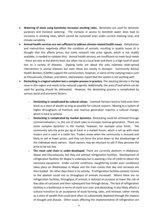 65
 Watering of stock using boreholes increases stocking rates. Boreholes are used for domestic
purposes and livestock watering. The increase in access to borehole water does lead to
increases in stocking rates, which cannot be sustained even under current stocking rates and
climate variability.
 Animal health services are not sufficient to address climate-related health issues. Dehydration
and malnutrition negatively affect the condition of animals, resulting in quality issues (it is
thought that this affects prices, but some research into price signals, which is not readily
available, is needed to validate this). Animal health services are insufficient to meet local needs
- there are vets at the district level, but often not at a local level and there is a high level of stock
loss to a variety of diseases. Dipping tanks are about the only relatively wide-spread
intervention in animal diseases but even these are mostly in disrepair. Community Animal
Health Workers (CAHW) support the communities, however, in some of the outlying towns such
as Chicualcuala, Chokwe, and others, interviewees report that the system is not working well.
 Destocking is a logical solution but a complex process in practice. The stocking density is the big
issue in this region and needs to be reduced urgently. Additionally, the area of land which can be
used for grazing should be delineated. However, the destocking process is complicated by
various social and economic factors:
 Destocking is complicated by cultural values. Livestock farmers tend to hold onto their
stock as a store of wealth as long as possible for cultural reasons. Moving to a system of
higher throughputs of livestock and revenue generation requires a cultural change,
which is hard to achieve.
 Destocking is complicated by market dynamics. Destocking could be achieved through
commercialisation, i.e. the use of stock sales to increase revenue generation. There are
some complex dynamics in the market, however, for example price limits. The
community sets the price per kg of meat in a market forum, which is set up with meat
traders and is used in a cattle fair. Traders know when the community is stressed and
likely to sell at lower prices, and they can force the price down to the disadvantage of
the individual stock owners. Stock owners may be reluctant to sell if they perceive the
price to be too low.
 The meat cold chain is under-developed. There are currently abattoirs in Mabalane,
Mapai and Chicualacuala, but they are without refrigeration facilities. Development of
refrigeration facilities for Mapai is underway but is awaiting a line of credit to obtain the
necessary equipment. Under current conditions, slaughtering (under poor conditions)
takes place on Wednesdays in Mapai and the train comes that day and carcasses are
then loaded. On other days there is no activity. If refrigeration facilities existed, income
to the abattoir could rise as throughput of animals increased. Where there are no
refrigeration facilities, throughput of animals is reduced on purpose to lower the risk of
few sales of carcasses and their subsequent loss through decay. The lack of refrigeration
facilities is a bottleneck in terms of stock turn-over and destocking. It also likely affects a
cultural transition to an acceptance of stock farming, sales, and renewal, rather merely
as a store of wealth that could (and often is) substantially depleted through the impacts
of drought and disease. Other issues affecting the implementation of refrigeration are
 
