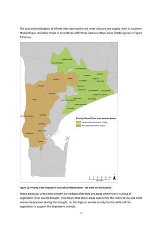 67
The area of prioritisation of efforts into securing the red meat industry and supply chain in southern
Mozambique should be made in accordance with those administrative areas (Postos) given in Figure
13 below:
Figure 13: Priority areas (Postos) for value chain interventions - red meat and horticulture.
These particular areas were chosen on the basis that they are areas where there is a loss of
vegetation cover due to drought. This means that these areas experience the heaviest use and most
intense deprivation during the drought, i.e. too high an animal density for the ability of the
vegetation to support the dependent animals.
 