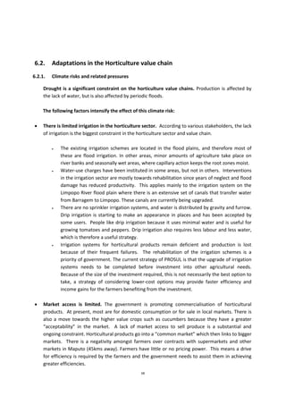 68
6.2. Adaptations in the Horticulture value chain
6.2.1. Climate risks and related pressures
Drought is a significant constraint on the horticulture value chains. Production is affected by
the lack of water, but is also affected by periodic floods.
The following factors intensify the effect of this climate risk:
 There is limited irrigation in the horticulture sector. According to various stakeholders, the lack
of irrigation is the biggest constraint in the horticulture sector and value chain.
 The existing irrigation schemes are located in the flood plains, and therefore most of
these are flood irrigation. In other areas, minor amounts of agriculture take place on
river banks and seasonally wet areas, where capillary action keeps the root zones moist.
 Water-use charges have been instituted in some areas, but not in others. Interventions
in the irrigation sector are mostly towards rehabilitation since years of neglect and flood
damage has reduced productivity. This applies mainly to the irrigation system on the
Limpopo River flood plain where there is an extensive set of canals that transfer water
from Barragem to Limpopo. These canals are currently being upgraded.
 There are no sprinkler irrigation systems, and water is distributed by gravity and furrow.
Drip irrigation is starting to make an appearance in places and has been accepted by
some users. People like drip irrigation because it uses minimal water and is useful for
growing tomatoes and peppers. Drip irrigation also requires less labour and less water,
which is therefore a useful strategy.
 Irrigation systems for horticultural products remain deficient and production is lost
because of their frequent failures. The rehabilitation of the irrigation schemes is a
priority of government. The current strategy of PROSUL is that the upgrade of irrigation
systems needs to be completed before investment into other agricultural needs.
Because of the size of the investment required, this is not necessarily the best option to
take, a strategy of considering lower-cost options may provide faster efficiency and
income gains for the farmers benefiting from the investment.
 Market access is limited. The government is promoting commercialisation of horticultural
products. At present, most are for domestic consumption or for sale in local markets. There is
also a move towards the higher value crops such as cucumbers because they have a greater
“acceptability” in the market. A lack of market access to sell produce is a substantial and
ongoing constraint. Horticultural products go into a “common market” which then links to bigger
markets. There is a negativity amongst farmers over contracts with supermarkets and other
markets in Maputo (45kms away). Farmers have little or no pricing power. This means a drive
for efficiency is required by the farmers and the government needs to assist them in achieving
greater efficiencies.
 
