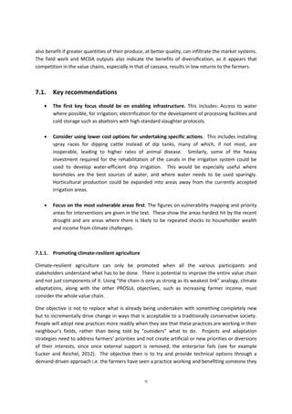 75
also benefit if greater quantities of their produce, at better quality, can infiltrate the market systems.
The field work and MCDA outputs also indicate the benefits of diversification, as it appears that
competition in the value chains, especially in that of cassava, results in low returns to the farmers.
7.1. Key recommendations
 The first key focus should be on enabling infrastructure. This includes: Access to water
where possible, for irrigation; electrification for the development of processing facilities and
cold storage such as abattoirs with high standard slaughter protocols.
 Consider using lower cost options for undertaking specific actions. This includes installing
spray races for dipping cattle instead of dip tanks, many of which, if not most, are
inoperable, leading to higher rates of animal disease. Similarly, some of the heavy
investment required for the rehabilitation of the canals in the irrigation system could be
used to develop water-efficient drip irrigation. This would be especially useful where
boreholes are the best sources of water, and where water needs to be used sparingly.
Horticultural production could be expanded into areas away from the currently accepted
irrigation areas.
 Focus on the most vulnerable areas first. The figures on vulnerability mapping and priority
areas for interventions are given in the text. These show the areas hardest hit by the recent
drought and are areas where there is likely to be repeated shocks to householder wealth
and income from climate challenges.
7.1.1. Promoting climate-resilient agriculture
Climate-resilient agriculture can only be promoted when all the various participants and
stakeholders understand what has to be done. There is potential to improve the entire value chain
and not just components of it. Using “the chain is only as strong as its weakest link” analogy, climate
adaptations, along with the other PROSUL objectives, such as increasing farmer income, must
consider the whole value chain.
One objective is not to replace what is already being undertaken with something completely new
but to incrementally drive change in ways that is acceptable to a traditionally conservative society.
People will adopt new practices more readily when they see that these practices are working in their
neighbour’s fields, rather than being told by “outsiders” what to do. Projects and adaptation
strategies need to address farmers’ priorities and not create artificial or new priorities or diversions
of their interests, since once external support is removed, the enterprise fails (see for example
Eucker and Reichel, 2012). The objective then is to try and provide technical options through a
demand-driven approach i.e. the farmers have seen a practice working and benefiting someone they
 