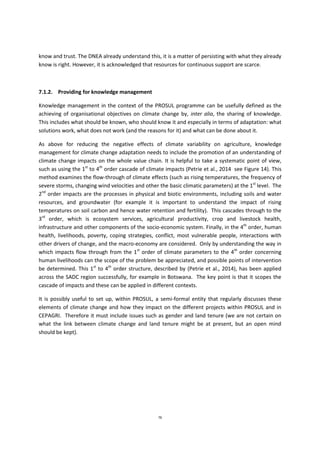 76
know and trust. The DNEA already understand this, it is a matter of persisting with what they already
know is right. However, it is acknowledged that resources for continuous support are scarce.
7.1.2. Providing for knowledge management
Knowledge management in the context of the PROSUL programme can be usefully defined as the
achieving of organisational objectives on climate change by, inter alia, the sharing of knowledge.
This includes what should be known, who should know it and especially in terms of adaptation: what
solutions work, what does not work (and the reasons for it) and what can be done about it.
As above for reducing the negative effects of climate variability on agriculture, knowledge
management for climate change adaptation needs to include the promotion of an understanding of
climate change impacts on the whole value chain. It is helpful to take a systematic point of view,
such as using the 1st
to 4th
order cascade of climate impacts (Petrie et al., 2014 see Figure 14). This
method examines the flow-through of climate effects (such as rising temperatures, the frequency of
severe storms, changing wind velocities and other the basic climatic parameters) at the 1st
level. The
2nd
order impacts are the processes in physical and biotic environments, including soils and water
resources, and groundwater (for example it is important to understand the impact of rising
temperatures on soil carbon and hence water retention and fertility). This cascades through to the
3rd
order, which is ecosystem services, agricultural productivity, crop and livestock health,
infrastructure and other components of the socio-economic system. Finally, in the 4th
order, human
health, livelihoods, poverty, coping strategies, conflict, most vulnerable people, interactions with
other drivers of change, and the macro-economy are considered. Only by understanding the way in
which impacts flow through from the 1st
order of climate parameters to the 4th
order concerning
human livelihoods can the scope of the problem be appreciated, and possible points of intervention
be determined. This 1st
to 4th
order structure, described by (Petrie et al., 2014), has been applied
across the SADC region successfully, for example in Botswana. The key point is that it scopes the
cascade of impacts and these can be applied in different contexts.
It is possibly useful to set up, within PROSUL, a semi-formal entity that regularly discusses these
elements of climate change and how they impact on the different projects within PROSUL and in
CEPAGRI. Therefore it must include issues such as gender and land tenure (we are not certain on
what the link between climate change and land tenure might be at present, but an open mind
should be kept).
 