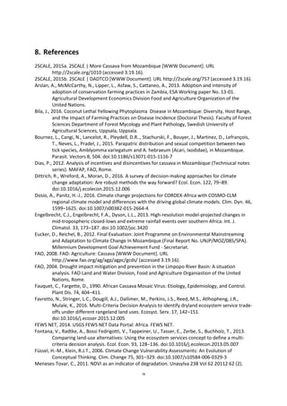 78
8. References
2SCALE, 2015a. 2SCALE | More Cassava from Mozambique [WWW Document]. URL
http://2scale.org/1010 (accessed 3.19.16).
2SCALE, 2015b. 2SCALE | DADTCO [WWW Document]. URL http://2scale.org/757 (accessed 3.19.16).
Arslan, A., McMcCarthy, N., Lipper, L., Asfaw, S., Cattaneo, A., 2013. Adoption and intensity of
adoption of conservation farming practices in Zambia, ESA Working paper No. 13-01.
Agricultural Development Economics Division Food and Agriculture Organization of the
United Nations.
Bila, J., 2016. Coconut Lethal Yellowing Phytoplasma Disease in Mozambique: Diversity, Host Range,
and the Impact of Farming Practices on Disease Incidence (Doctoral Thesis). Faculty of Forest
Sciences Department of Forest Mycology and Plant Pathology, Swedish University of
Agricultural Sciences, Uppsala, Uppsala.
Bournez, L., Cangi, N., Lancelot, R., Pleydell, D.R.., Stachurski, F., Bouyer, J., Martinez, D., Lefrançois,
T., Neves, L., Pradel, J., 2015. Parapatric distribution and sexual competition between two
tick species, Amblyomma variegatum and A. hebraeum (Acari, Ixodidae), in Mozambique.
Parasit. Vectors 8, 504. doi:10.1186/s13071-015-1116-7
Dias, P., 2012. Analysis of incentives and disincentives for cassava in Mozambique (Techniucal notes
series). MAFAP, FAO, Rome.
Dittrich, R., Wreford, A., Moran, D., 2016. A survey of decision-making approaches for climate
change adaptation: Are robust methods the way forward? Ecol. Econ. 122, 79–89.
doi:10.1016/j.ecolecon.2015.12.006
Dosio, A., Panitz, H.-J., 2016. Climate change projections for CORDEX-Africa with COSMO-CLM
regional climate model and differences with the driving global climate models. Clim. Dyn. 46,
1599–1625. doi:10.1007/s00382-015-2664-4
Engelbrecht, C.J., Engelbrecht, F.A., Dyson, L.L., 2013. High-resolution model-projected changes in
mid-tropospheric closed-lows and extreme rainfall events over southern Africa. Int. J.
Climatol. 33, 173–187. doi:10.1002/joc.3420
Eucker, D., Reichel, B., 2012. Final Evaluation: Joint Programme on Environmental Mainstreaming
and Adaptation to Climate Change In Mozambique (Final Report No. UNJP/MOZ/085/SPA).
Millennium Development Goal Achievement Fund - Secretariat.
FAO, 2008. FAO: Agriculture: Cassava [WWW Document]. URL
http://www.fao.org/ag/agp/agpc/gcds/ (accessed 3.19.16).
FAO, 2004. Drought impact mitigation and prevention in the Limpopo River Basin: A situation
analysis. FAO Land and Water Division, Food and Agriculture Organiastion of the United
Nations, Rome.
Fauquet, C., Fargette, D., 1990. African Cassava Mosaic Virus: Etiology, Epidemiology, and Control.
Plant Dis. 74, 404–411.
Favretto, N., Stringer, L.C., Dougill, A.J., Dallimer, M., Perkins, J.S., Reed, M.S., Atlhopheng, J.R.,
Mulale, K., 2016. Multi-Criteria Decision Analysis to identify dryland ecosystem service trade-
offs under different rangeland land uses. Ecosyst. Serv. 17, 142–151.
doi:10.1016/j.ecoser.2015.12.005
FEWS NET, 2014. USGS FEWS NET Data Portal: Africa. FEWS NET.
Fontana, V., Radtke, A., Bossi Fedrigotti, V., Tappeiner, U., Tasser, E., Zerbe, S., Buchholz, T., 2013.
Comparing land-use alternatives: Using the ecosystem services concept to define a multi-
criteria decision analysis. Ecol. Econ. 93, 128–136. doi:10.1016/j.ecolecon.2013.05.007
Füssel, H.-M., Klein, R.J.T., 2006. Climate Change Vulnerability Assessments: An Evolution of
Conceptual Thinking. Clim. Change 75, 301–329. doi:10.1007/s10584-006-0329-3
Meneses-Tovar, C., 2011. NDVI as an indicator of degradation. Unasylva 238 Vol 62 20112 62 (2).
 
