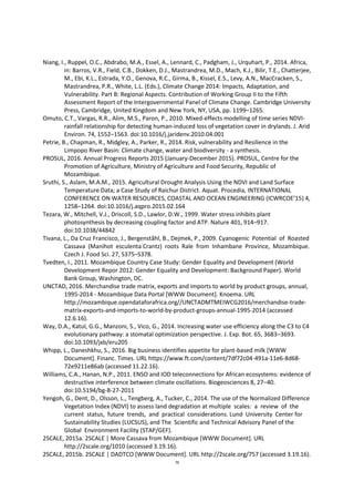 79
Niang, I., Ruppel, O.C., Abdrabo, M.A., Essel, A., Lennard, C., Padgham, J., Urquhart, P., 2014. Africa,
in: Barros, V.R., Field, C.B., Dokken, D.J., Mastrandrea, M.D., Mach, K.J., Bilir, T.E., Chatterjee,
M., Ebi, K.L., Estrada, Y.O., Genova, R.C., Girma, B., Kissel, E.S., Levy, A.N., MacCracken, S.,
Mastrandrea, P.R., White, L.L. (Eds.), Climate Change 2014: Impacts, Adaptation, and
Vulnerability. Part B: Regional Aspects. Contribution of Working Group II to the Fifth
Assessment Report of the Intergovernmental Panel of Climate Change. Cambridge University
Press, Cambridge, United Kingdom and New York, NY, USA, pp. 1199–1265.
Omuto, C.T., Vargas, R.R., Alim, M.S., Paron, P., 2010. Mixed-effects modelling of time series NDVI-
rainfall relationship for detecting human-induced loss of vegetation cover in drylands. J. Arid
Environ. 74, 1552–1563. doi:10.1016/j.jaridenv.2010.04.001
Petrie, B., Chapman, R., Midgley, A., Parker, R., 2014. Risk, vulnerability and Resilience in the
Limpopo River Basin: Climate change, water and biodiversity - a synthesis.
PROSUL, 2016. Annual Progress Reports 2015 (January-December 2015). PROSUL, Centre for the
Promotion of Agriculture, Ministry of Agriculture and Food Security, Republic of
Mozambique.
Sruthi, S., Aslam, M.A.M., 2015. Agricultural Drought Analysis Using the NDVI and Land Surface
Temperature Data; a Case Study of Raichur District. Aquat. Procedia, INTERNATIONAL
CONFERENCE ON WATER RESOURCES, COASTAL AND OCEAN ENGINEERING (ICWRCOE’15) 4,
1258–1264. doi:10.1016/j.aqpro.2015.02.164
Tezara, W., Mitchell, V.J., Driscoll, S.D., Lawlor, D.W., 1999. Water stress inhibits plant
photosynthesis by decreasing coupling factor and ATP. Nature 401, 914–917.
doi:10.1038/44842
Tivana, L., Da Cruz Francisco, J., Bergenståhl, B., Dejmek, P., 2009. Cyanogenic Potential of Roasted
Cassava (Manihot esculenta Crantz) roots Rale from Inhambane Province, Mozambique.
Czech J. Food Sci. 27, S375–S378.
Tvedten, I., 2011. Mozambique Country Case Study: Gender Equality and Development (World
Development Repor 2012: Gender Equality and Development: Background Paper). World
Bank Group, Washington, DC.
UNCTAD, 2016. Merchandise trade matrix, exports and imports to world by product groups, annual,
1995-2014 - Mozambique Data Portal [WWW Document]. Knoema. URL
http://mozambique.opendataforafrica.org//UNCTADMTMEIWCG2016/merchandise-trade-
matrix-exports-and-imports-to-world-by-product-groups-annual-1995-2014 (accessed
12.6.16).
Way, D.A., Katul, G.G., Manzoni, S., Vico, G., 2014. Increasing water use efficiency along the C3 to C4
evolutionary pathway: a stomatal optimization perspective. J. Exp. Bot. 65, 3683–3693.
doi:10.1093/jxb/eru205
Whipp, L., Daneshkhu, S., 2016. Big business identifies appetite for plant-based milk [WWW
Document]. Financ. Times. URL https://www.ft.com/content/7df72c04-491a-11e6-8d68-
72e9211e86ab (accessed 11.22.16).
Williams, C.A., Hanan, N.P., 2011. ENSO and IOD teleconnections for African ecosystems: evidence of
destructive interference between climate oscillations. Biogeosciences 8, 27–40.
doi:10.5194/bg-8-27-2011
Yengoh, G., Dent, D., Olsson, L., Tengberg, A., Tucker, C., 2014. The use of the Normalized Difference
Vegetation Index (NDVI) to assess land degradation at multiple scales: a review of the
current status, future trends, and practical considerations. Lund University Center for
Sustainability Studies (LUCSUS), and The Scientific and Technical Advisory Panel of the
Global Environment Facility (STAP/GEF).
2SCALE, 2015a. 2SCALE | More Cassava from Mozambique [WWW Document]. URL
http://2scale.org/1010 (accessed 3.19.16).
2SCALE, 2015b. 2SCALE | DADTCO [WWW Document]. URL http://2scale.org/757 (accessed 3.19.16).
 