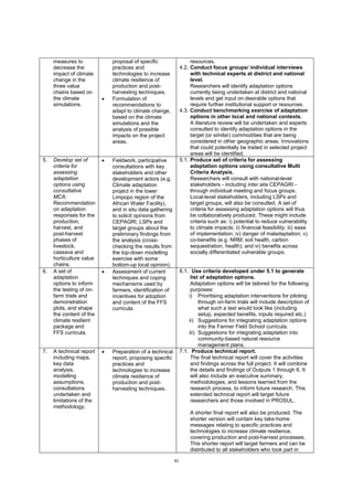 82
measures to
decrease the
impact of climate
change in the
three value
chains based on
the climate
simulations.
proposal of specific
practices and
technologies to increase
climate resilience of
production and post-
harvesting techniques.
 Formulation of
recommendations to
adapt to climate change,
based on the climate
simulations and the
analysis of possible
impacts on the project
areas.
resources.
4.2. Conduct focus groups/ individual interviews
with technical experts at district and national
level.
Researchers will identify adaptation options
currently being undertaken at district and national
levels and get input on desirable options that
require further institutional support or resources.
4.3. Conduct benchmarking exercise of adaptation
options in other local and national contexts.
A literature review will be undertaken and experts
consulted to identify adaptation options in the
target (or similar) commodities that are being
considered in other geographic areas. Innovations
that could potentially be trailed in selected project
areas will be identified.
5. Develop set of
criteria for
assessing
adaptation
options using
consultative
MCA:
Recommendation
on adaptation
responses for the
production,
harvest, and
post-harvest
phases of
livestock,
cassava and
horticulture value
chains.
 Fieldwork, participative
consultations with key
stakeholders and other
development actors (e.g.
Climate adaptation
project in the lower
Limpopo region of the
African Water Facility),
and in situ data gathering
to solicit opinions from
CEPAGRI, LSPs and
target groups about the
preliminary findings from
the analysis (cross-
checking the results from
the top-down modelling
exercise with some
bottom-up local opinion).
5.1. Produce set of criteria for assessing
adaptation options using consultative Multi
Criteria Analysis.
Researchers will consult with national-level
stakeholders - including inter alia CEPAGRI -
through individual meeting and focus groups.
Local-level stakeholders, including LSPs and
target groups, will also be consulted. A set of
criteria for assessing adaptation options will thus
be collaboratively produced. These might include
criteria such as: i) potential to reduce vulnerability
to climate impacts; ii) financial feasibility; iii) ease
of implementation; iv) danger of maladaptation; v)
co-benefits (e.g. NRM; soil health, carbon
sequestration, health); and vi) benefits across
socially differentiated vulnerable groups.
6. A set of
adaptation
options to inform
the testing of on-
farm trials and
demonstration
plots, and shape
the content of the
climate resilient
package and
FFS curricula.
 Assessment of current
techniques and coping
mechanisms used by
farmers, identification of
incentives for adoption
and content of the FFS
curricula.
6.1. Use criteria developed under 5.1 to generate
list of adaptation options.
Adaptation options will be tailored for the following
purposes:
i) Prioritising adaptation interventions for piloting
through on-farm trials will include description of
what such a test would look like (including
setup, expected benefits, inputs required etc.)
ii) Suggestions for integrating adaptation options
into the Farmer Field School curricula.
iii) Suggestions for integrating adaptation into
community-based natural resource
management plans.
7. A technical report
including maps,
key data
analysis,
modelling
assumptions,
consultations
undertaken and
limitations of the
methodology.
 Preparation of a technical
report, proposing specific
practices and
technologies to increase
climate resilience of
production and post-
harvesting techniques.
7.1. Produce technical report.
The final technical report will cover the activities
and findings across the full project. It will combine
the details and findings of Outputs 1 through 6. It
will also include an executive summary,
methodologies, and lessons learned from the
research process, to inform future research. This
extended technical report will target future
researchers and those involved in PROSUL.
A shorter final report will also be produced. The
shorter version will contain key take-home
messages relating to specific practices and
technologies to increase climate resilience,
covering production and post-harvest processes.
This shorter report will target farmers and can be
distributed to all stakeholders who took part in
 